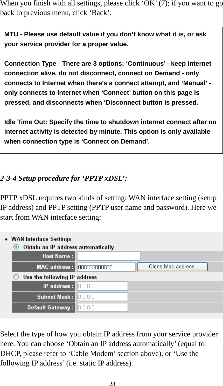28 When you finish with all settings, please click ‘OK’ (7); if you want to go back to previous menu, click ‘Back’.                  2-3-4 Setup procedure for ‘PPTP xDSL’:  PPTP xDSL requires two kinds of setting: WAN interface setting (setup IP address) and PPTP setting (PPTP user name and password). Here we start from WAN interface setting:    Select the type of how you obtain IP address from your service provider here. You can choose ‘Obtain an IP address automatically’ (equal to DHCP, please refer to ‘Cable Modem’ section above), or ‘Use the following IP address’ (i.e. static IP address).   MTU - Please use default value if you don’t know what it is, or ask your service provider for a proper value.  Connection Type - There are 3 options: ‘Continuous’ - keep internet connection alive, do not disconnect, connect on Demand - only connects to Internet when there’s a connect attempt, and ‘Manual’ - only connects to Internet when ‘Connect’ button on this page is pressed, and disconnects when ‘Disconnect button is pressed.  Idle Time Out: Specify the time to shutdown internet connect after no internet activity is detected by minute. This option is only available when connection type is ‘Connect on Demand’. 