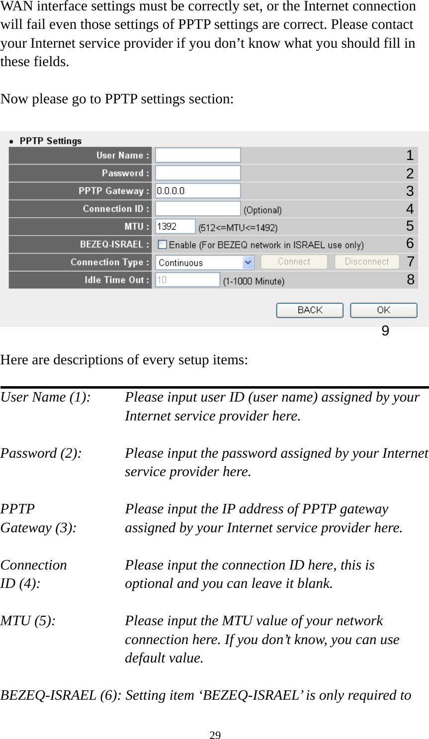 29 WAN interface settings must be correctly set, or the Internet connection will fail even those settings of PPTP settings are correct. Please contact your Internet service provider if you don’t know what you should fill in these fields.  Now please go to PPTP settings section:    Here are descriptions of every setup items:  User Name (1):    Please input user ID (user name) assigned by your Internet service provider here.  Password (2):    Please input the password assigned by your Internet service provider here.  PPTP    Please input the IP address of PPTP gateway Gateway (3):    assigned by your Internet service provider here.  Connection       Please input the connection ID here, this is ID (4):     optional and you can leave it blank.  MTU (5):    Please input the MTU value of your network connection here. If you don’t know, you can use default value.  BEZEQ-ISRAEL (6): Setting item ‘BEZEQ-ISRAEL’ is only required to 1 23 4 5 6 7 9 8 