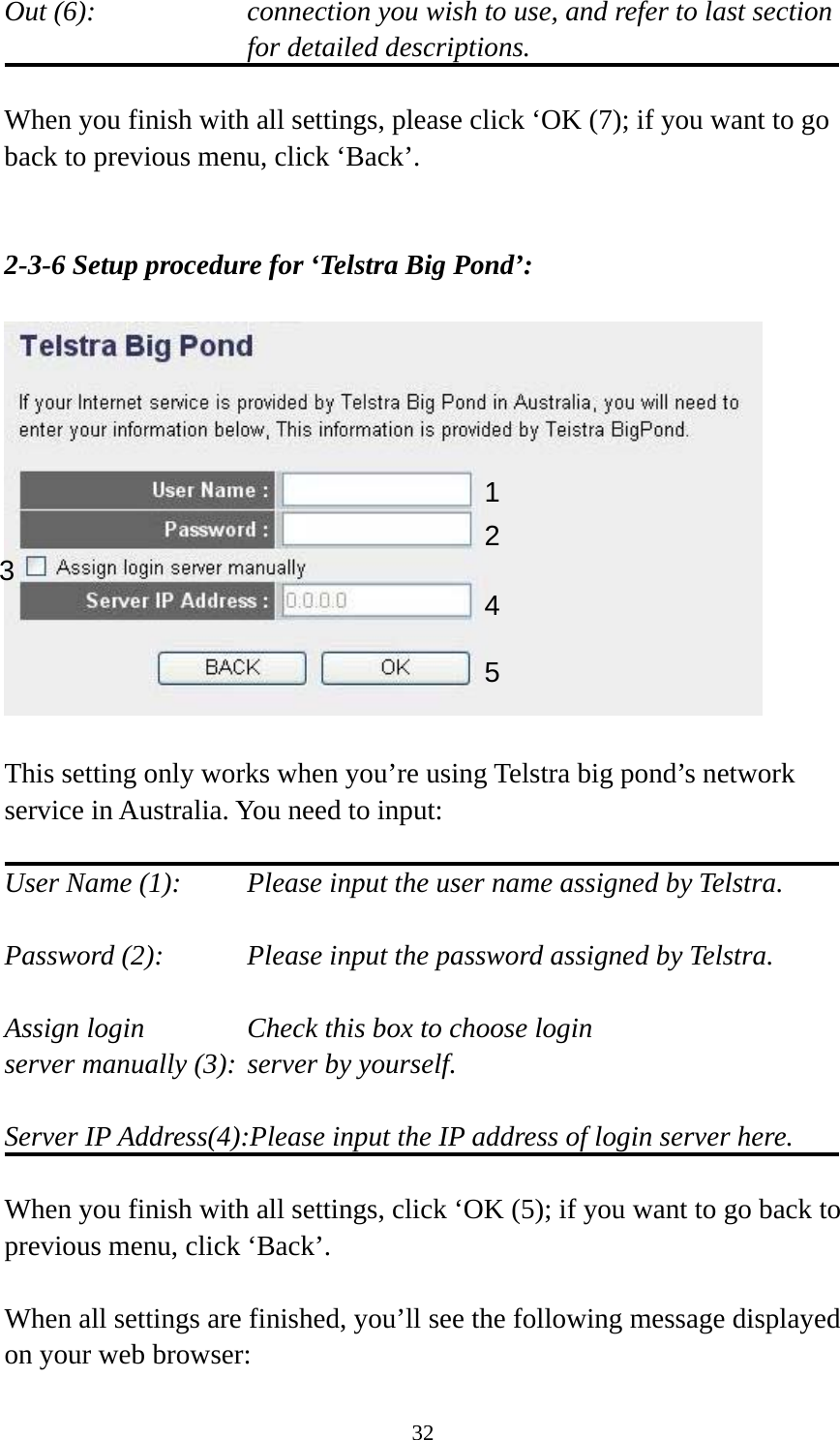 32 Out (6):    connection you wish to use, and refer to last section for detailed descriptions.  When you finish with all settings, please click ‘OK (7); if you want to go back to previous menu, click ‘Back’.   2-3-6 Setup procedure for ‘Telstra Big Pond’:    This setting only works when you’re using Telstra big pond’s network service in Australia. You need to input:  User Name (1):     Please input the user name assigned by Telstra.  Password (2):      Please input the password assigned by Telstra.  Assign login          Check this box to choose login server manually (3): server by yourself.  Server IP Address(4):Please input the IP address of login server here.  When you finish with all settings, click ‘OK (5); if you want to go back to previous menu, click ‘Back’.  When all settings are finished, you’ll see the following message displayed on your web browser: 123 4 5 