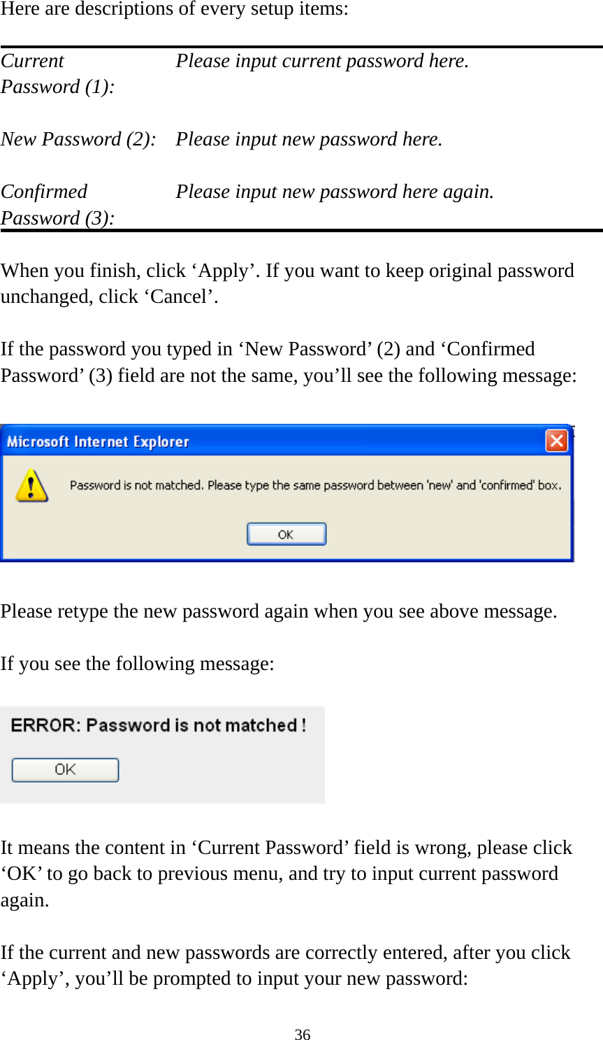 36 Here are descriptions of every setup items:  Current        Please input current password here. Password (1):    New Password (2):    Please input new password here.  Confirmed       Please input new password here again. Password (3):    When you finish, click ‘Apply’. If you want to keep original password unchanged, click ‘Cancel’.  If the password you typed in ‘New Password’ (2) and ‘Confirmed Password’ (3) field are not the same, you’ll see the following message:    Please retype the new password again when you see above message.  If you see the following message:    It means the content in ‘Current Password’ field is wrong, please click ‘OK’ to go back to previous menu, and try to input current password again.   If the current and new passwords are correctly entered, after you click ‘Apply’, you’ll be prompted to input your new password: 