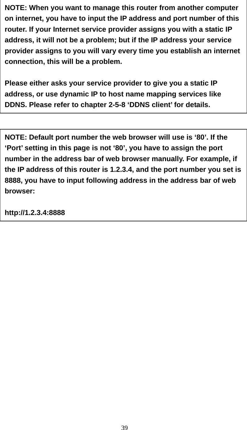 39                                NOTE: When you want to manage this router from another computer on internet, you have to input the IP address and port number of this router. If your Internet service provider assigns you with a static IP address, it will not be a problem; but if the IP address your service provider assigns to you will vary every time you establish an internet connection, this will be a problem.    Please either asks your service provider to give you a static IP address, or use dynamic IP to host name mapping services like DDNS. Please refer to chapter 2-5-8 ‘DDNS client’ for details. NOTE: Default port number the web browser will use is ‘80’. If the ‘Port’ setting in this page is not ‘80’, you have to assign the port number in the address bar of web browser manually. For example, if the IP address of this router is 1.2.3.4, and the port number you set is 8888, you have to input following address in the address bar of web browser:  http://1.2.3.4:8888 