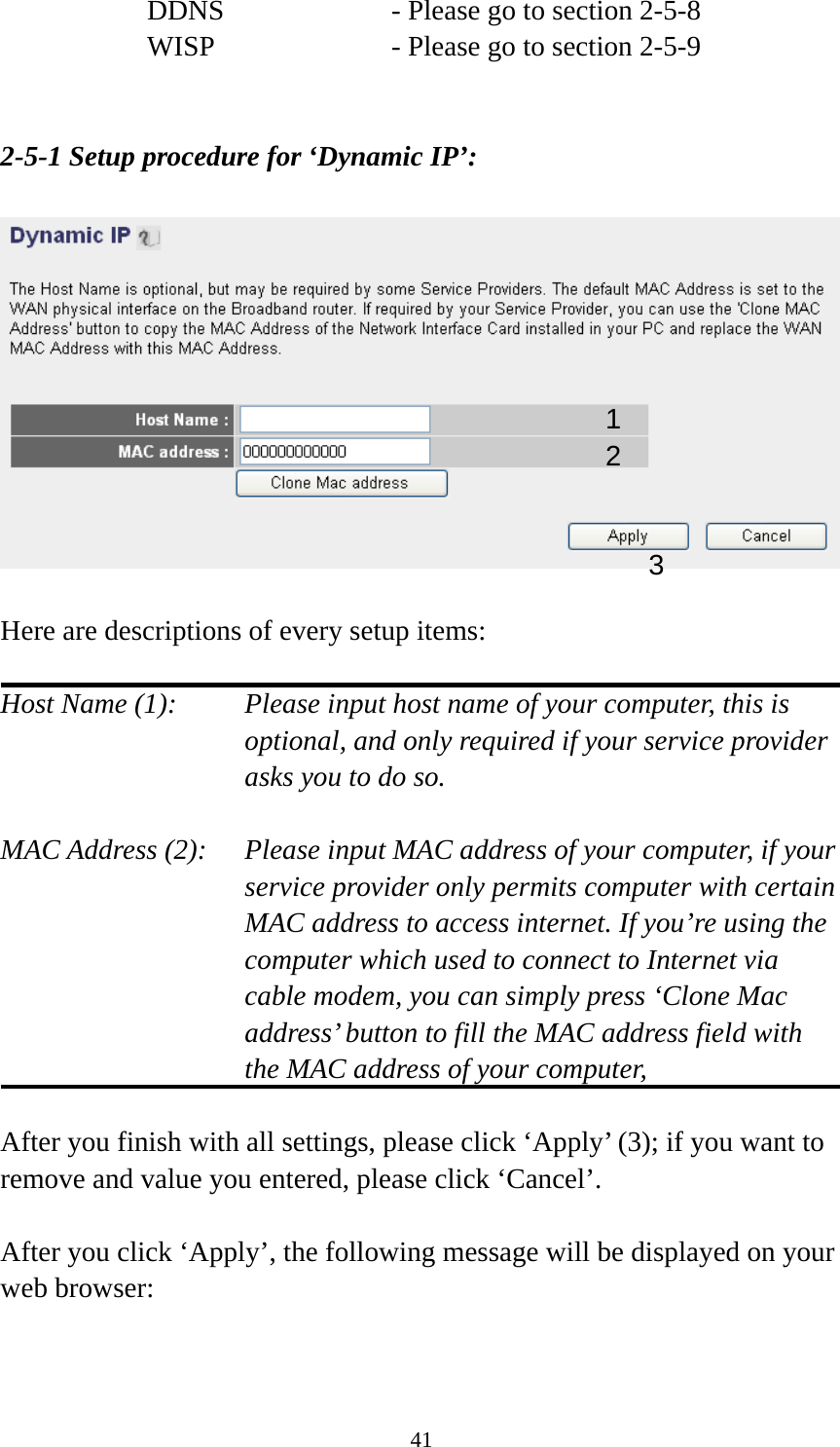 41 DDNS        - Please go to section 2-5-8 WISP        - Please go to section 2-5-9   2-5-1 Setup procedure for ‘Dynamic IP’:    Here are descriptions of every setup items:  Host Name (1):    Please input host name of your computer, this is optional, and only required if your service provider asks you to do so.    MAC Address (2):    Please input MAC address of your computer, if your service provider only permits computer with certain MAC address to access internet. If you’re using the computer which used to connect to Internet via cable modem, you can simply press ‘Clone Mac address’ button to fill the MAC address field with the MAC address of your computer,   After you finish with all settings, please click ‘Apply’ (3); if you want to remove and value you entered, please click ‘Cancel’.  After you click ‘Apply’, the following message will be displayed on your web browser:  1 2 3 