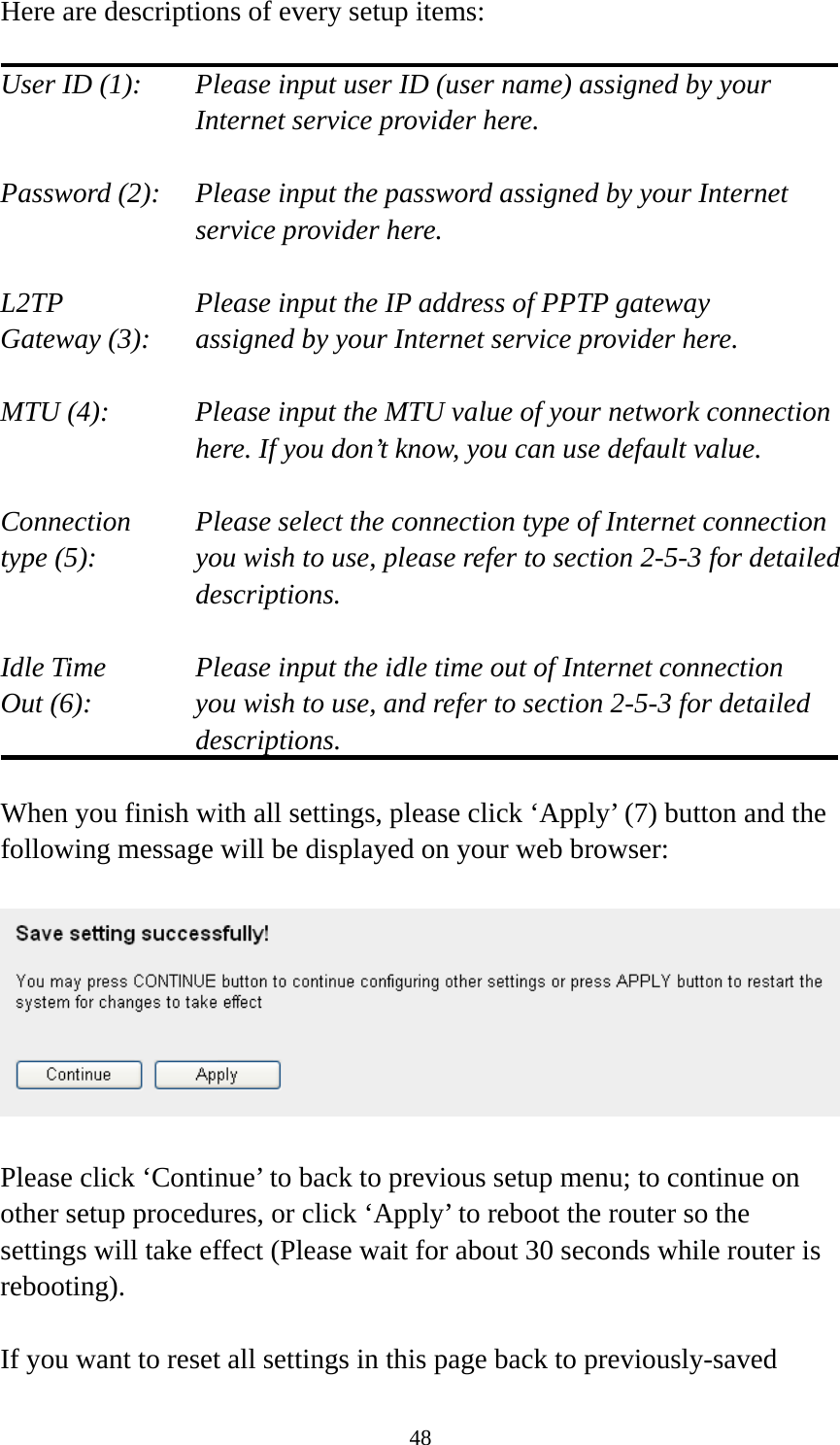 48 Here are descriptions of every setup items:  User ID (1):    Please input user ID (user name) assigned by your Internet service provider here.  Password (2):    Please input the password assigned by your Internet service provider here.  L2TP      Please input the IP address of PPTP gateway   Gateway (3):    assigned by your Internet service provider here.  MTU (4):    Please input the MTU value of your network connection here. If you don’t know, you can use default value.  Connection    Please select the connection type of Internet connection type (5):    you wish to use, please refer to section 2-5-3 for detailed descriptions.  Idle Time      Please input the idle time out of Internet connection Out (6):    you wish to use, and refer to section 2-5-3 for detailed descriptions.  When you finish with all settings, please click ‘Apply’ (7) button and the following message will be displayed on your web browser:    Please click ‘Continue’ to back to previous setup menu; to continue on other setup procedures, or click ‘Apply’ to reboot the router so the settings will take effect (Please wait for about 30 seconds while router is rebooting).  If you want to reset all settings in this page back to previously-saved 