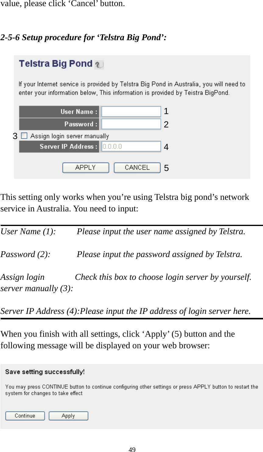 49 value, please click ‘Cancel’ button.   2-5-6 Setup procedure for ‘Telstra Big Pond’:    This setting only works when you’re using Telstra big pond’s network service in Australia. You need to input:  User Name (1):     Please input the user name assigned by Telstra.  Password (2):      Please input the password assigned by Telstra.  Assign login          Check this box to choose login server by yourself. server manually (3):    Server IP Address (4):Please input the IP address of login server here.  When you finish with all settings, click ‘Apply’ (5) button and the following message will be displayed on your web browser:   123 4 5 