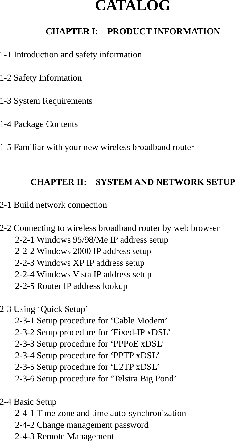 CATALOG  CHAPTER I:    PRODUCT INFORMATION  1-1 Introduction and safety information  1-2 Safety Information  1-3 System Requirements  1-4 Package Contents  1-5 Familiar with your new wireless broadband router   CHAPTER II:    SYSTEM AND NETWORK SETUP  2-1 Build network connection  2-2 Connecting to wireless broadband router by web browser   2-2-1 Windows 95/98/Me IP address setup   2-2-2 Windows 2000 IP address setup  2-2-3 Windows XP IP address setup   2-2-4 Windows Vista IP address setup   2-2-5 Router IP address lookup  2-3 Using ‘Quick Setup’   2-3-1 Setup procedure for ‘Cable Modem’   2-3-2 Setup procedure for ‘Fixed-IP xDSL’   2-3-3 Setup procedure for ‘PPPoE xDSL’   2-3-4 Setup procedure for ‘PPTP xDSL’   2-3-5 Setup procedure for ‘L2TP xDSL’   2-3-6 Setup procedure for ‘Telstra Big Pond’  2-4 Basic Setup   2-4-1 Time zone and time auto-synchronization   2-4-2 Change management password   2-4-3 Remote Management 