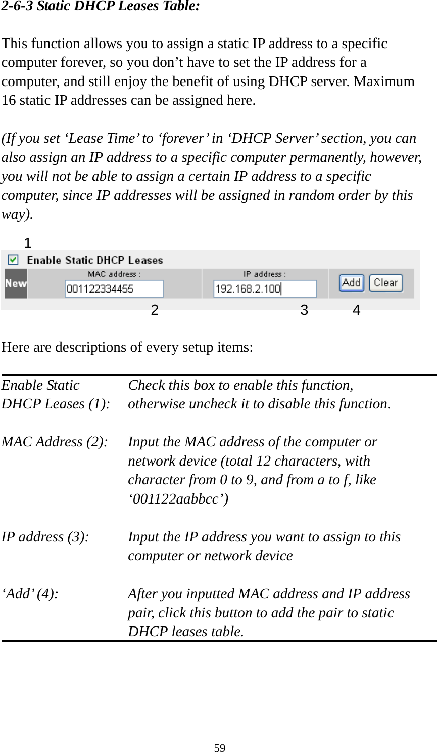 59 2-6-3 Static DHCP Leases Table:  This function allows you to assign a static IP address to a specific computer forever, so you don’t have to set the IP address for a computer, and still enjoy the benefit of using DHCP server. Maximum 16 static IP addresses can be assigned here.  (If you set ‘Lease Time’ to ‘forever’ in ‘DHCP Server’ section, you can also assign an IP address to a specific computer permanently, however, you will not be able to assign a certain IP address to a specific computer, since IP addresses will be assigned in random order by this way).     Here are descriptions of every setup items:  Enable Static      Check this box to enable this function, DHCP Leases (1):    otherwise uncheck it to disable this function.  MAC Address (2):    Input the MAC address of the computer or network device (total 12 characters, with character from 0 to 9, and from a to f, like ‘001122aabbcc’)   IP address (3):    Input the IP address you want to assign to this computer or network device    ‘Add’ (4):    After you inputted MAC address and IP address pair, click this button to add the pair to static DHCP leases table.     1 2 3 4 