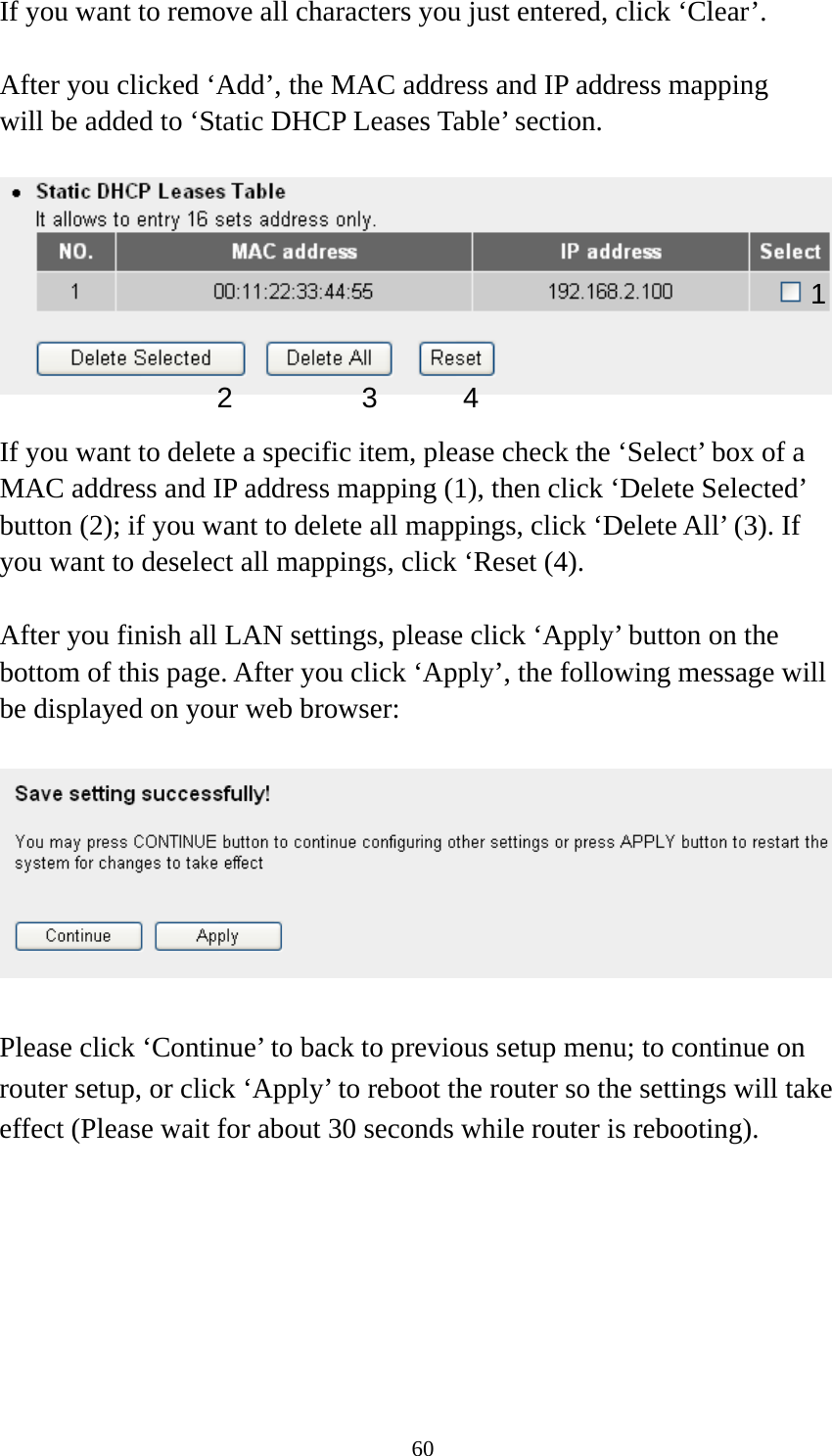 60 If you want to remove all characters you just entered, click ‘Clear’.  After you clicked ‘Add’, the MAC address and IP address mapping will be added to ‘Static DHCP Leases Table’ section.    If you want to delete a specific item, please check the ‘Select’ box of a MAC address and IP address mapping (1), then click ‘Delete Selected’ button (2); if you want to delete all mappings, click ‘Delete All’ (3). If you want to deselect all mappings, click ‘Reset (4).  After you finish all LAN settings, please click ‘Apply’ button on the bottom of this page. After you click ‘Apply’, the following message will be displayed on your web browser:    Please click ‘Continue’ to back to previous setup menu; to continue on router setup, or click ‘Apply’ to reboot the router so the settings will take effect (Please wait for about 30 seconds while router is rebooting). 1 2 3 4 