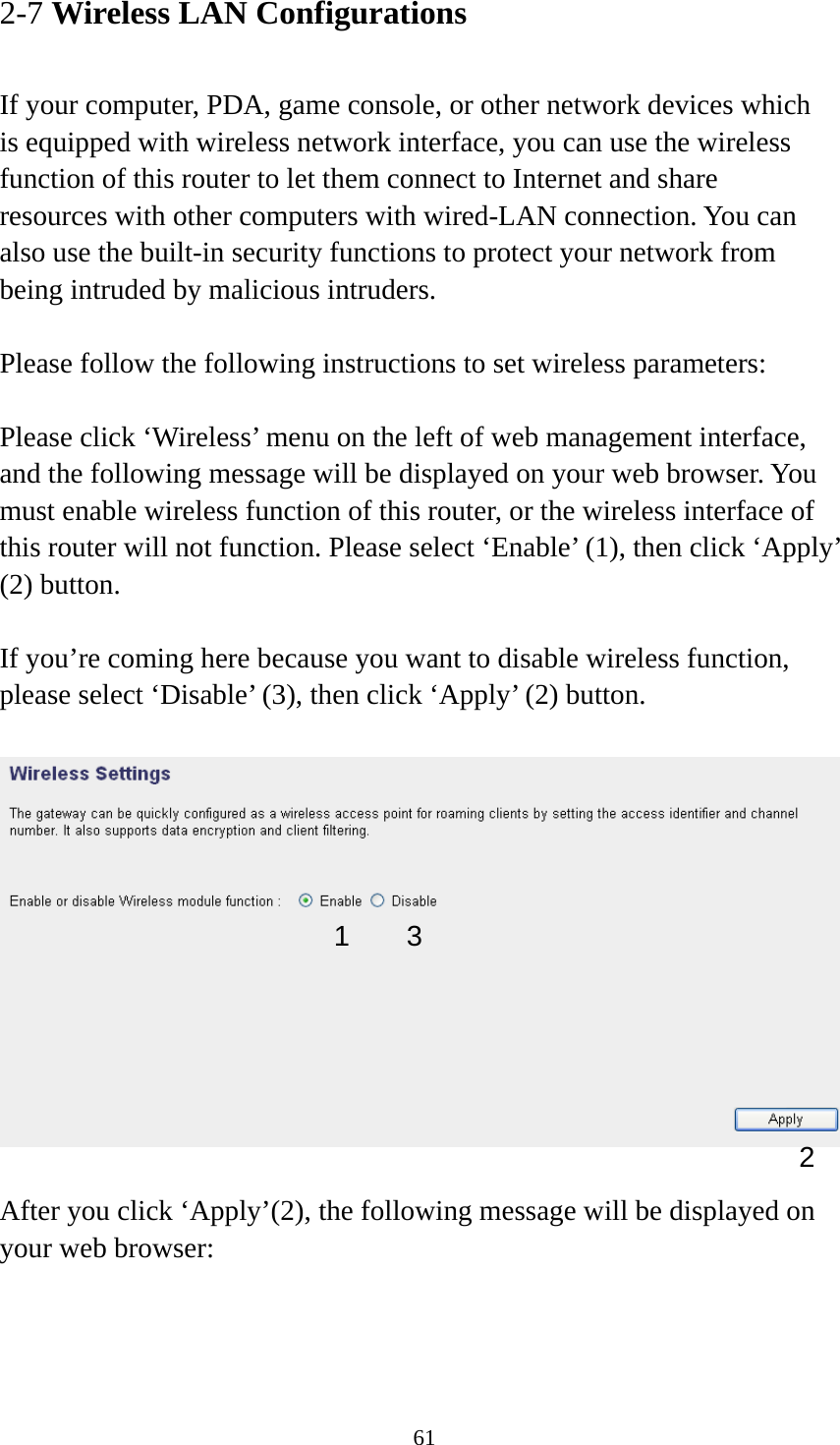 61 2-7 Wireless LAN Configurations  If your computer, PDA, game console, or other network devices which is equipped with wireless network interface, you can use the wireless function of this router to let them connect to Internet and share resources with other computers with wired-LAN connection. You can also use the built-in security functions to protect your network from being intruded by malicious intruders.  Please follow the following instructions to set wireless parameters:  Please click ‘Wireless’ menu on the left of web management interface, and the following message will be displayed on your web browser. You must enable wireless function of this router, or the wireless interface of this router will not function. Please select ‘Enable’ (1), then click ‘Apply’ (2) button.    If you’re coming here because you want to disable wireless function, please select ‘Disable’ (3), then click ‘Apply’ (2) button.    After you click ‘Apply’(2), the following message will be displayed on your web browser:  1 2 3 