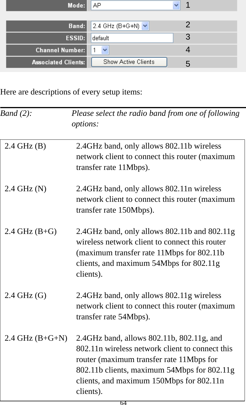 64    Here are descriptions of every setup items:  Band (2):    Please select the radio band from one of following options:                         12 34 2.4 GHz (B)  2.4GHz band, only allows 802.11b wireless network client to connect this router (maximum transfer rate 11Mbps).  2.4 GHz (N)  2.4GHz band, only allows 802.11n wireless network client to connect this router (maximum transfer rate 150Mbps).  2.4 GHz (B+G)    2.4GHz band, only allows 802.11b and 802.11g wireless network client to connect this router (maximum transfer rate 11Mbps for 802.11b clients, and maximum 54Mbps for 802.11g clients).  2.4 GHz (G)    2.4GHz band, only allows 802.11g wireless network client to connect this router (maximum transfer rate 54Mbps).  2.4 GHz (B+G+N)    2.4GHz band, allows 802.11b, 802.11g, and 802.11n wireless network client to connect this router (maximum transfer rate 11Mbps for 802.11b clients, maximum 54Mbps for 802.11g clients, and maximum 150Mbps for 802.11n clients). 5 