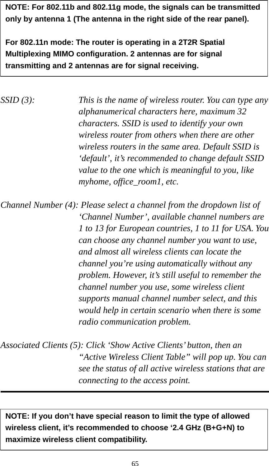 65         SSID (3):    This is the name of wireless router. You can type any alphanumerical characters here, maximum 32 characters. SSID is used to identify your own wireless router from others when there are other wireless routers in the same area. Default SSID is ‘default’, it’s recommended to change default SSID value to the one which is meaningful to you, like myhome, office_room1, etc.  Channel Number (4): Please select a channel from the dropdown list of ‘Channel Number’, available channel numbers are 1 to 13 for European countries, 1 to 11 for USA. You can choose any channel number you want to use, and almost all wireless clients can locate the channel you’re using automatically without any problem. However, it’s still useful to remember the channel number you use, some wireless client supports manual channel number select, and this would help in certain scenario when there is some radio communication problem.  Associated Clients (5): Click ‘Show Active Clients’ button, then an “Active Wireless Client Table” will pop up. You can see the status of all active wireless stations that are connecting to the access point.      NOTE: For 802.11b and 802.11g mode, the signals can be transmitted only by antenna 1 (The antenna in the right side of the rear panel).    For 802.11n mode: The router is operating in a 2T2R Spatial Multiplexing MIMO configuration. 2 antennas are for signal transmitting and 2 antennas are for signal receiving. NOTE: If you don’t have special reason to limit the type of allowed wireless client, it’s recommended to choose ‘2.4 GHz (B+G+N) to maximize wireless client compatibility. 