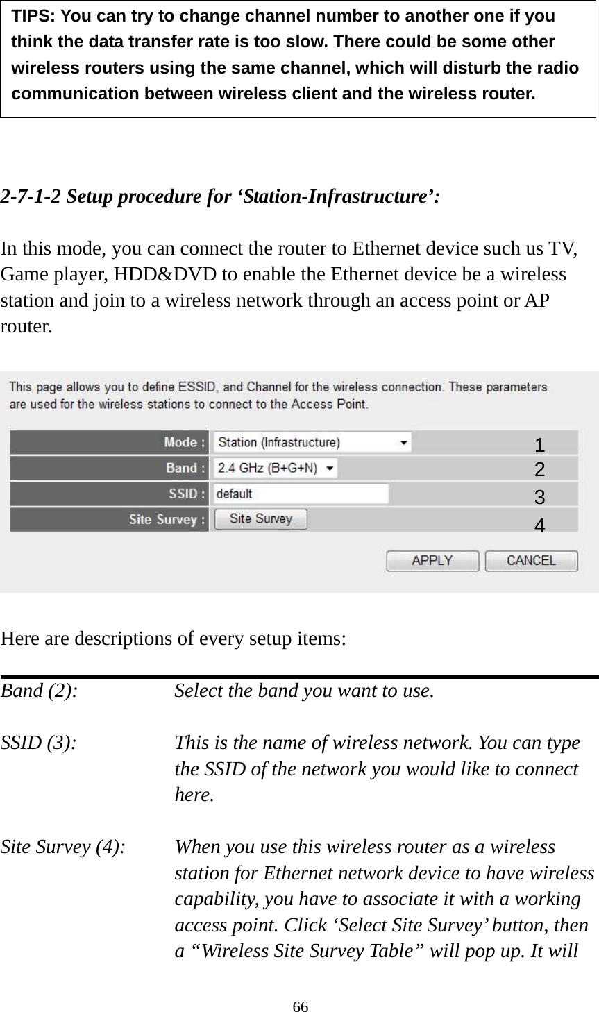66         2-7-1-2 Setup procedure for ‘Station-Infrastructure’:  In this mode, you can connect the router to Ethernet device such us TV, Game player, HDD&amp;DVD to enable the Ethernet device be a wireless station and join to a wireless network through an access point or AP router.    Here are descriptions of every setup items:  Band (2):  Select the band you want to use.  SSID (3):  This is the name of wireless network. You can type the SSID of the network you would like to connect here.  Site Survey (4):  When you use this wireless router as a wireless station for Ethernet network device to have wireless capability, you have to associate it with a working access point. Click ‘Select Site Survey’ button, then a “Wireless Site Survey Table” will pop up. It will TIPS: You can try to change channel number to another one if you think the data transfer rate is too slow. There could be some other wireless routers using the same channel, which will disturb the radio communication between wireless client and the wireless router. 1 2 3 4 