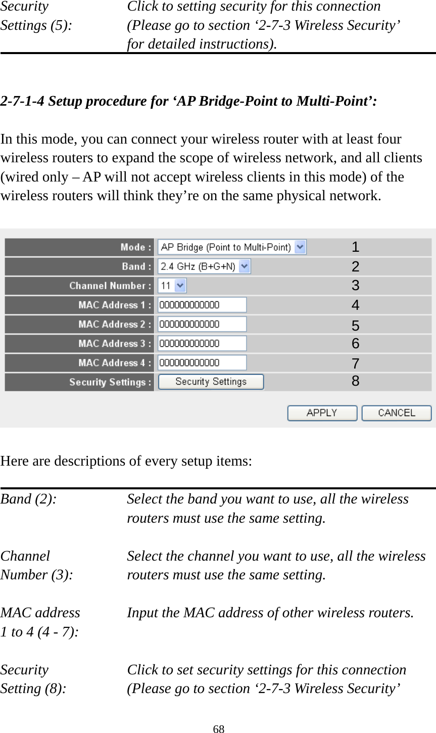 68  Security    Click to setting security for this connection Settings (5):  (Please go to section ‘2-7-3 Wireless Security’   for detailed instructions).   2-7-1-4 Setup procedure for ‘AP Bridge-Point to Multi-Point’:  In this mode, you can connect your wireless router with at least four wireless routers to expand the scope of wireless network, and all clients (wired only – AP will not accept wireless clients in this mode) of the wireless routers will think they’re on the same physical network.    Here are descriptions of every setup items:  Band (2):  Select the band you want to use, all the wireless routers must use the same setting.  Channel  Select the channel you want to use, all the wireless Number (3):  routers must use the same setting.  MAC address    Input the MAC address of other wireless routers. 1 to 4 (4 - 7):    Security    Click to set security settings for this connection Setting (8):  (Please go to section ‘2-7-3 Wireless Security’   1 2 3 4 5 6 7 8 