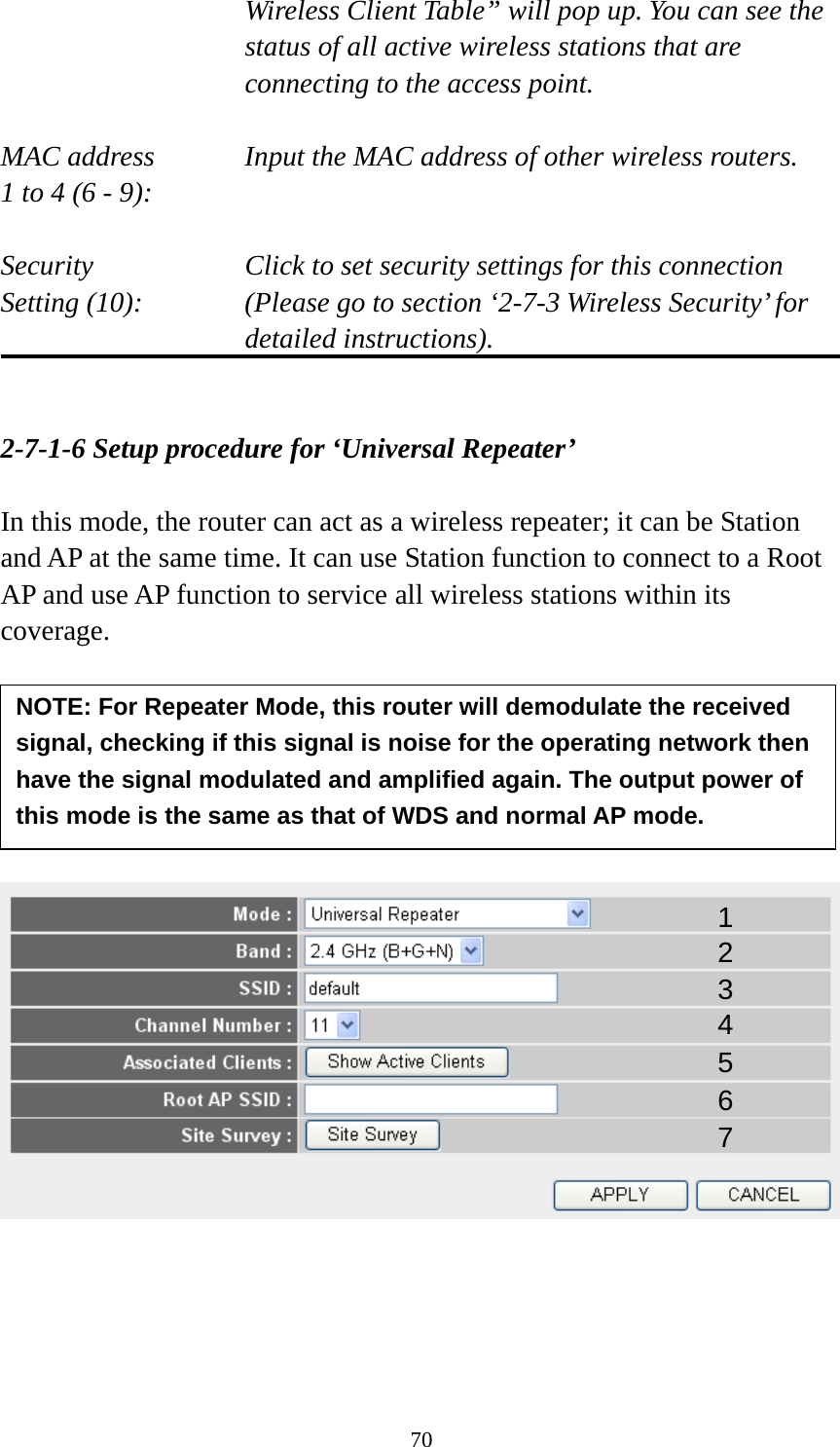 70 Wireless Client Table” will pop up. You can see the status of all active wireless stations that are connecting to the access point.  MAC address    Input the MAC address of other wireless routers. 1 to 4 (6 - 9):    Security    Click to set security settings for this connection Setting (10):  (Please go to section ‘2-7-3 Wireless Security’ for detailed instructions).   2-7-1-6 Setup procedure for ‘Universal Repeater’  In this mode, the router can act as a wireless repeater; it can be Station and AP at the same time. It can use Station function to connect to a Root AP and use AP function to service all wireless stations within its coverage.             1 2 3 4 5 7 6 NOTE: For Repeater Mode, this router will demodulate the received signal, checking if this signal is noise for the operating network then have the signal modulated and amplified again. The output power of this mode is the same as that of WDS and normal AP mode. 