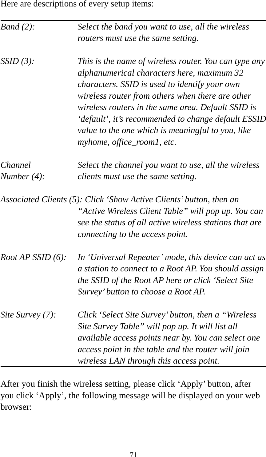 71 Here are descriptions of every setup items:  Band (2):  Select the band you want to use, all the wireless routers must use the same setting.  SSID (3):  This is the name of wireless router. You can type any alphanumerical characters here, maximum 32 characters. SSID is used to identify your own wireless router from others when there are other wireless routers in the same area. Default SSID is ‘default’, it’s recommended to change default ESSID value to the one which is meaningful to you, like myhome, office_room1, etc.  Channel  Select the channel you want to use, all the wireless Number (4):  clients must use the same setting.  Associated Clients (5): Click ‘Show Active Clients’ button, then an “Active Wireless Client Table” will pop up. You can see the status of all active wireless stations that are connecting to the access point.  Root AP SSID (6):  In ‘Universal Repeater’ mode, this device can act as a station to connect to a Root AP. You should assign the SSID of the Root AP here or click ‘Select Site Survey’ button to choose a Root AP.  Site Survey (7):  Click ‘Select Site Survey’ button, then a “Wireless Site Survey Table” will pop up. It will list all available access points near by. You can select one access point in the table and the router will join wireless LAN through this access point.  After you finish the wireless setting, please click ‘Apply’ button, after you click ‘Apply’, the following message will be displayed on your web browser:  