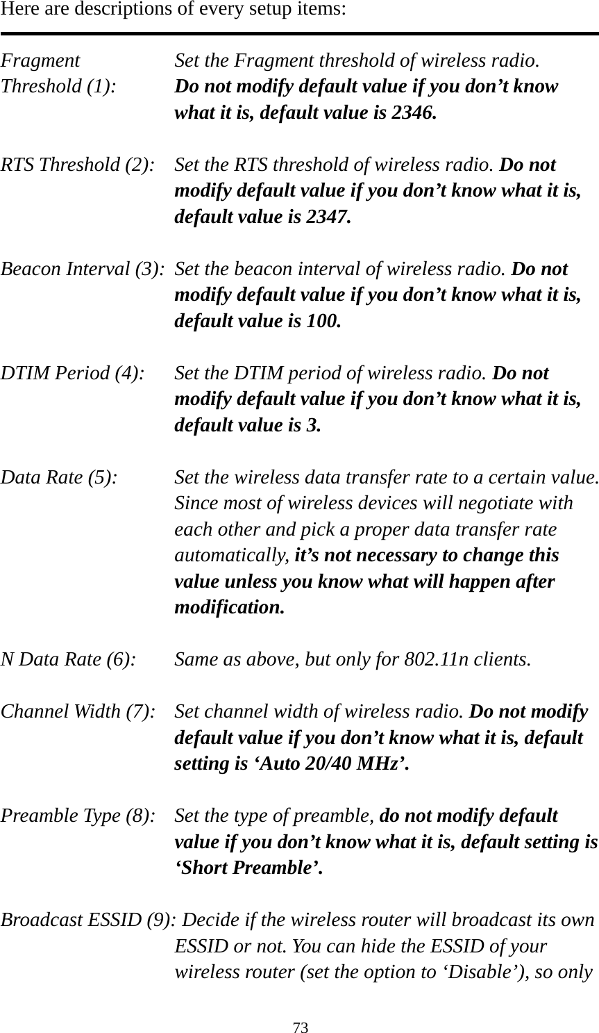 73 Here are descriptions of every setup items:  Fragment  Set the Fragment threshold of wireless radio.    Threshold (1):  Do not modify default value if you don’t know what it is, default value is 2346.  RTS Threshold (2):    Set the RTS threshold of wireless radio. Do not modify default value if you don’t know what it is, default value is 2347.  Beacon Interval (3):  Set the beacon interval of wireless radio. Do not modify default value if you don’t know what it is, default value is 100.  DTIM Period (4):    Set the DTIM period of wireless radio. Do not modify default value if you don’t know what it is, default value is 3.  Data Rate (5):    Set the wireless data transfer rate to a certain value. Since most of wireless devices will negotiate with each other and pick a proper data transfer rate automatically, it’s not necessary to change this value unless you know what will happen after modification.  N Data Rate (6):   Same as above, but only for 802.11n clients.  Channel Width (7):    Set channel width of wireless radio. Do not modify default value if you don’t know what it is, default setting is ‘Auto 20/40 MHz’.  Preamble Type (8):    Set the type of preamble, do not modify default value if you don’t know what it is, default setting is ‘Short Preamble’.  Broadcast ESSID (9): Decide if the wireless router will broadcast its own ESSID or not. You can hide the ESSID of your wireless router (set the option to ‘Disable’), so only 