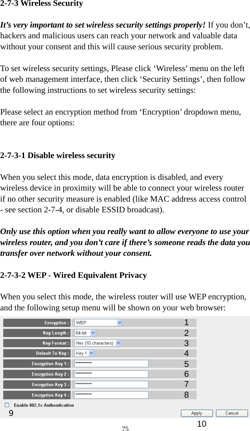 75 2-7-3 Wireless Security  It’s very important to set wireless security settings properly! If you don’t, hackers and malicious users can reach your network and valuable data without your consent and this will cause serious security problem.  To set wireless security settings, Please click ‘Wireless’ menu on the left of web management interface, then click ‘Security Settings’, then follow the following instructions to set wireless security settings:  Please select an encryption method from ‘Encryption’ dropdown menu, there are four options:   2-7-3-1 Disable wireless security  When you select this mode, data encryption is disabled, and every wireless device in proximity will be able to connect your wireless router if no other security measure is enabled (like MAC address access control - see section 2-7-4, or disable ESSID broadcast).    Only use this option when you really want to allow everyone to use your wireless router, and you don’t care if there’s someone reads the data you transfer over network without your consent.  2-7-3-2 WEP - Wired Equivalent Privacy  When you select this mode, the wireless router will use WEP encryption, and the following setup menu will be shown on your web browser:  123 5 7 6 9 4 8 10 