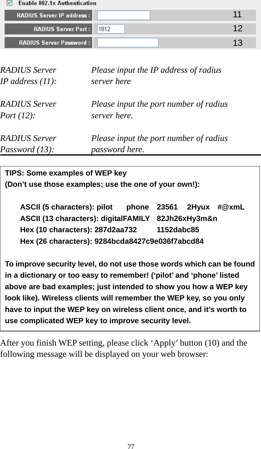 77   RADIUS Server      Please input the IP address of radius   IP address (11):      server here  RADIUS Server      Please input the port number of radius Port (12):    server here.  RADIUS Server      Please input the port number of radius Password (13):      password here.                 After you finish WEP setting, please click ‘Apply’ button (10) and the following message will be displayed on your web browser:  11 12 13 TIPS: Some examples of WEP key   (Don’t use those examples; use the one of your own!):  ASCII (5 characters): pilot    phone    23561    2Hyux    #@xmL ASCII (13 characters): digitalFAMILY  82Jh26xHy3m&amp;n Hex (10 characters): 287d2aa732   1152dabc85 Hex (26 characters): 9284bcda8427c9e036f7abcd84  To improve security level, do not use those words which can be found in a dictionary or too easy to remember! (‘pilot’ and ‘phone’ listed above are bad examples; just intended to show you how a WEP key look like). Wireless clients will remember the WEP key, so you only have to input the WEP key on wireless client once, and it’s worth to use complicated WEP key to improve security level. 