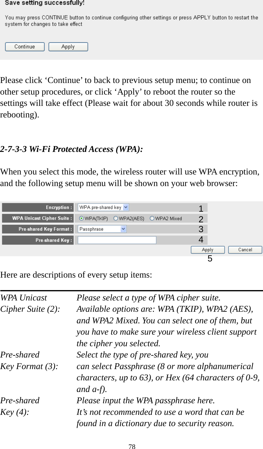 78   Please click ‘Continue’ to back to previous setup menu; to continue on other setup procedures, or click ‘Apply’ to reboot the router so the settings will take effect (Please wait for about 30 seconds while router is rebooting).   2-7-3-3 Wi-Fi Protected Access (WPA):  When you select this mode, the wireless router will use WPA encryption, and the following setup menu will be shown on your web browser:    Here are descriptions of every setup items:  WPA Unicast      Please select a type of WPA cipher suite. Cipher Suite (2):  Available options are: WPA (TKIP), WPA2 (AES), and WPA2 Mixed. You can select one of them, but you have to make sure your wireless client support the cipher you selected. Pre-shared       Select the type of pre-shared key, you Key Format (3):    can select Passphrase (8 or more alphanumerical characters, up to 63), or Hex (64 characters of 0-9, and a-f). Pre-shared       Please input the WPA passphrase here. Key (4):    It’s not recommended to use a word that can be found in a dictionary due to security reason. 12 3 5 4 