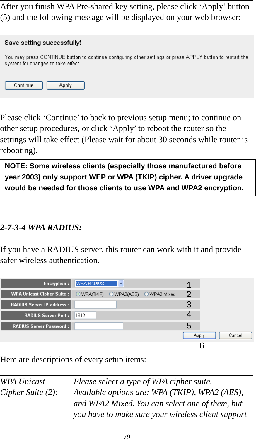 79 After you finish WPA Pre-shared key setting, please click ‘Apply’ button (5) and the following message will be displayed on your web browser:    Please click ‘Continue’ to back to previous setup menu; to continue on other setup procedures, or click ‘Apply’ to reboot the router so the settings will take effect (Please wait for about 30 seconds while router is rebooting).       2-7-3-4 WPA RADIUS:  If you have a RADIUS server, this router can work with it and provide safer wireless authentication.    Here are descriptions of every setup items:  WPA Unicast      Please select a type of WPA cipher suite. Cipher Suite (2):  Available options are: WPA (TKIP), WPA2 (AES), and WPA2 Mixed. You can select one of them, but you have to make sure your wireless client support NOTE: Some wireless clients (especially those manufactured before year 2003) only support WEP or WPA (TKIP) cipher. A driver upgrade would be needed for those clients to use WPA and WPA2 encryption. 13 4 2 5 6 