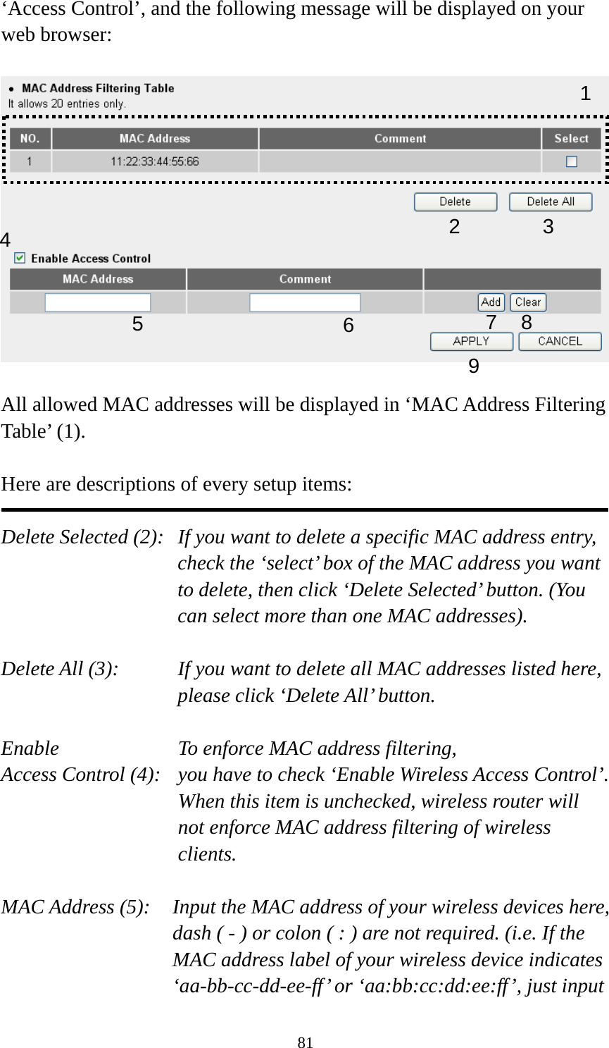 81 ‘Access Control’, and the following message will be displayed on your web browser:    All allowed MAC addresses will be displayed in ‘MAC Address Filtering Table’ (1).    Here are descriptions of every setup items:  Delete Selected (2):   If you want to delete a specific MAC address entry, check the ‘select’ box of the MAC address you want to delete, then click ‘Delete Selected’ button. (You can select more than one MAC addresses).  Delete All (3):    If you want to delete all MAC addresses listed here, please click ‘Delete All’ button.  Enable      To enforce MAC address filtering, Access Control (4):   you have to check ‘Enable Wireless Access Control’. When this item is unchecked, wireless router will not enforce MAC address filtering of wireless clients.  MAC Address (5):    Input the MAC address of your wireless devices here, dash ( - ) or colon ( : ) are not required. (i.e. If the MAC address label of your wireless device indicates ‘aa-bb-cc-dd-ee-ff’ or ‘aa:bb:cc:dd:ee:ff’, just input 123 4 67 8 95 