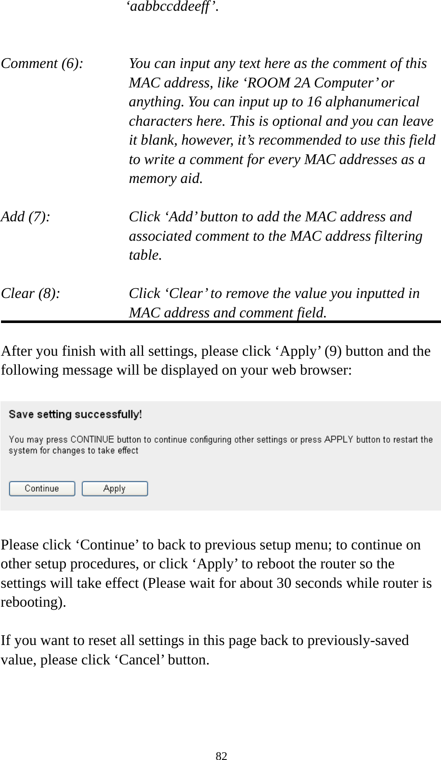 82 ‘aabbccddeeff’.   Comment (6):      You can input any text here as the comment of this       MAC address, like ‘ROOM 2A Computer’ or         anything. You can input up to 16 alphanumerical   characters here. This is optional and you can leave   it blank, however, it’s recommended to use this field   to write a comment for every MAC addresses as a   memory aid.  Add (7):    Click ‘Add’ button to add the MAC address and associated comment to the MAC address filtering table.  Clear (8):    Click ‘Clear’ to remove the value you inputted in MAC address and comment field.  After you finish with all settings, please click ‘Apply’ (9) button and the following message will be displayed on your web browser:    Please click ‘Continue’ to back to previous setup menu; to continue on other setup procedures, or click ‘Apply’ to reboot the router so the settings will take effect (Please wait for about 30 seconds while router is rebooting).  If you want to reset all settings in this page back to previously-saved value, please click ‘Cancel’ button.  