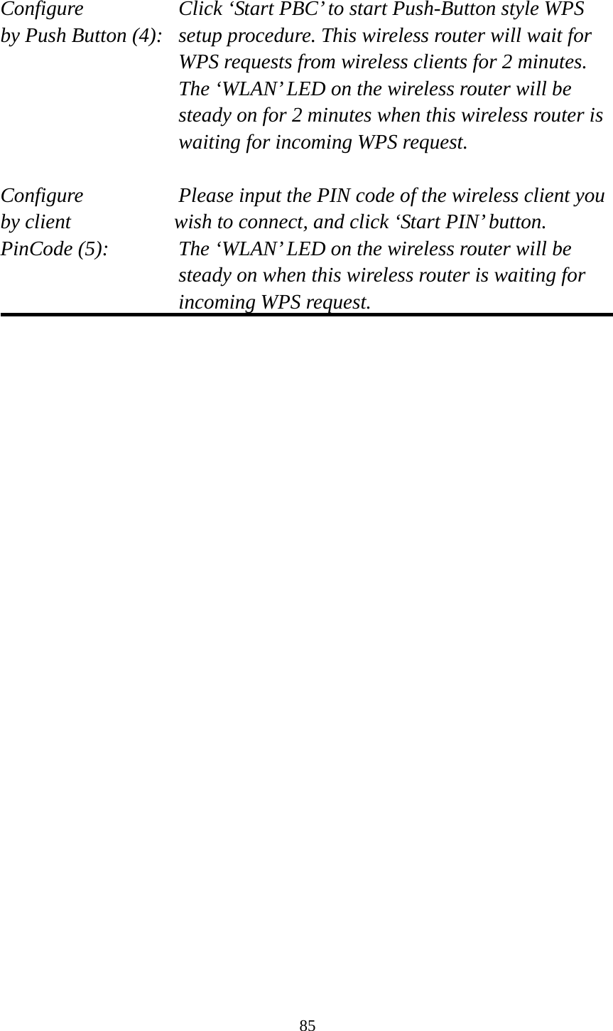 85  Configure      Click ‘Start PBC’ to start Push-Button style WPS by Push Button (4):  setup procedure. This wireless router will wait for WPS requests from wireless clients for 2 minutes. The ‘WLAN’ LED on the wireless router will be steady on for 2 minutes when this wireless router is waiting for incoming WPS request.  Configure      Please input the PIN code of the wireless client you by client           wish to connect, and click ‘Start PIN’ button. PinCode (5):  The ‘WLAN’ LED on the wireless router will be steady on when this wireless router is waiting for incoming WPS request.   