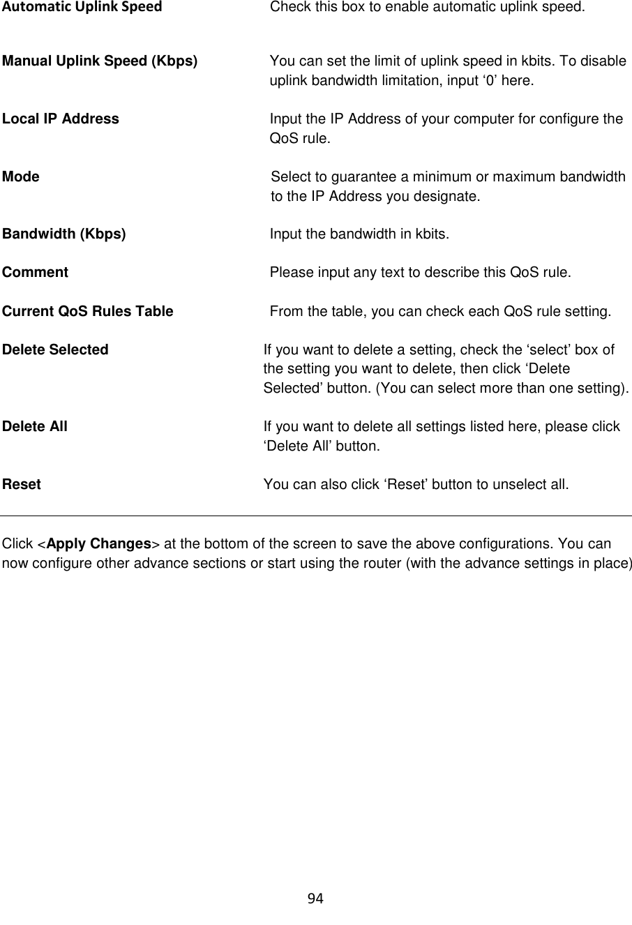 94  Automatic Uplink Speed  Check this box to enable automatic uplink speed.   Manual Uplink Speed (Kbps)  You can set the limit of uplink speed in kbits. To disable uplink bandwidth limitation, input „0‟ here.  Local IP Address Input the IP Address of your computer for configure the QoS rule.  Mode  Select to guarantee a minimum or maximum bandwidth to the IP Address you designate.  Bandwidth (Kbps)  Input the bandwidth in kbits.   Comment  Please input any text to describe this QoS rule.  Current QoS Rules Table  From the table, you can check each QoS rule setting.  Delete Selected   If you want to delete a setting, check the „select‟ box of the setting you want to delete, then click „Delete Selected‟ button. (You can select more than one setting).  Delete All  If you want to delete all settings listed here, please click „Delete All‟ button.  Reset   You can also click „Reset‟ button to unselect all.   Click &lt;Apply Changes&gt; at the bottom of the screen to save the above configurations. You can now configure other advance sections or start using the router (with the advance settings in place)         