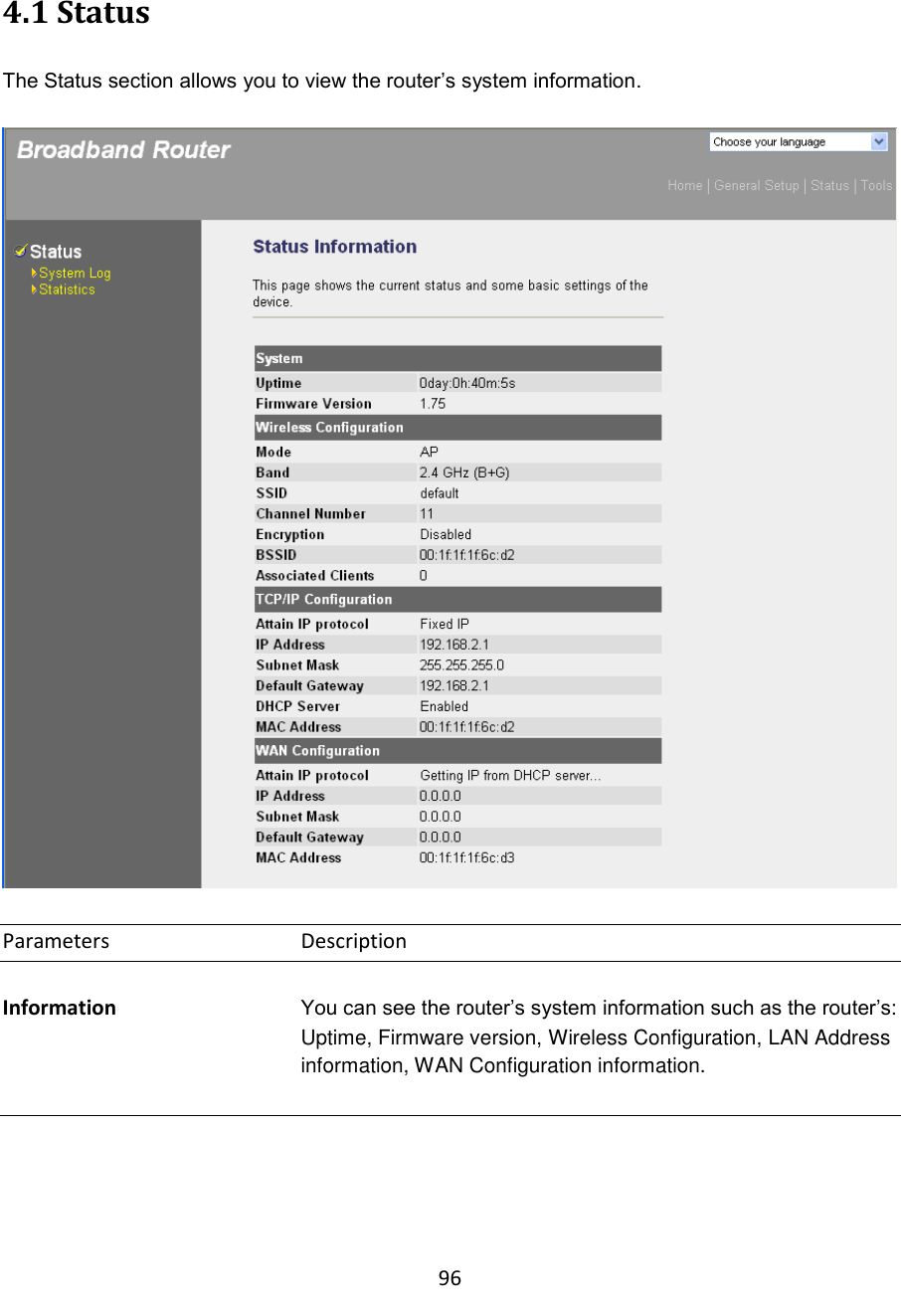 96  4.1 Status  The Status section allows you to view the router‟s system information.    Parameters      Description  Information You can see the router‟s system information such as the router‟s: Uptime, Firmware version, Wireless Configuration, LAN Address information, WAN Configuration information.     