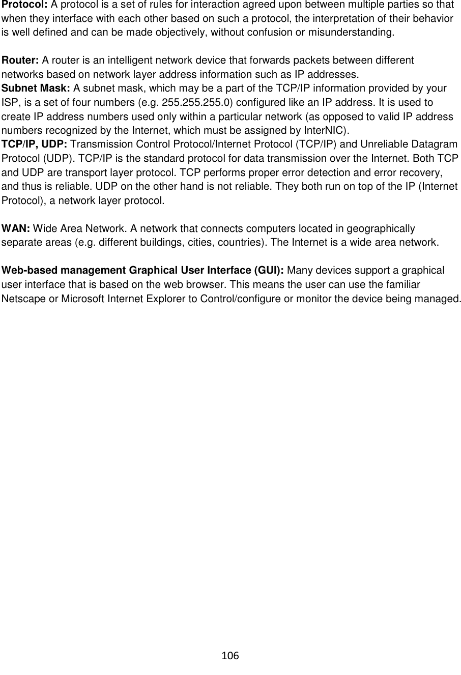 106  Protocol: A protocol is a set of rules for interaction agreed upon between multiple parties so that when they interface with each other based on such a protocol, the interpretation of their behavior is well defined and can be made objectively, without confusion or misunderstanding.   Router: A router is an intelligent network device that forwards packets between different networks based on network layer address information such as IP addresses. Subnet Mask: A subnet mask, which may be a part of the TCP/IP information provided by your ISP, is a set of four numbers (e.g. 255.255.255.0) configured like an IP address. It is used to create IP address numbers used only within a particular network (as opposed to valid IP address numbers recognized by the Internet, which must be assigned by InterNIC).  TCP/IP, UDP: Transmission Control Protocol/Internet Protocol (TCP/IP) and Unreliable Datagram Protocol (UDP). TCP/IP is the standard protocol for data transmission over the Internet. Both TCP and UDP are transport layer protocol. TCP performs proper error detection and error recovery, and thus is reliable. UDP on the other hand is not reliable. They both run on top of the IP (Internet Protocol), a network layer protocol.  WAN: Wide Area Network. A network that connects computers located in geographically separate areas (e.g. different buildings, cities, countries). The Internet is a wide area network.  Web-based management Graphical User Interface (GUI): Many devices support a graphical user interface that is based on the web browser. This means the user can use the familiar Netscape or Microsoft Internet Explorer to Control/configure or monitor the device being managed.  