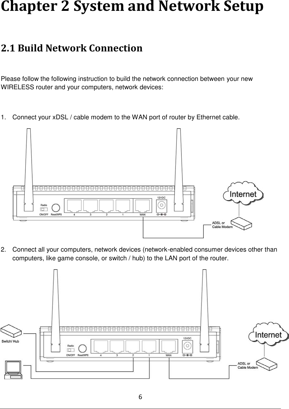 6  Chapter 2 System and Network Setup  2.1 Build Network Connection  Please follow the following instruction to build the network connection between your new WIRELESS router and your computers, network devices:  1.  Connect your xDSL / cable modem to the WAN port of router by Ethernet cable.   2.  Connect all your computers, network devices (network-enabled consumer devices other than computers, like game console, or switch / hub) to the LAN port of the router.  