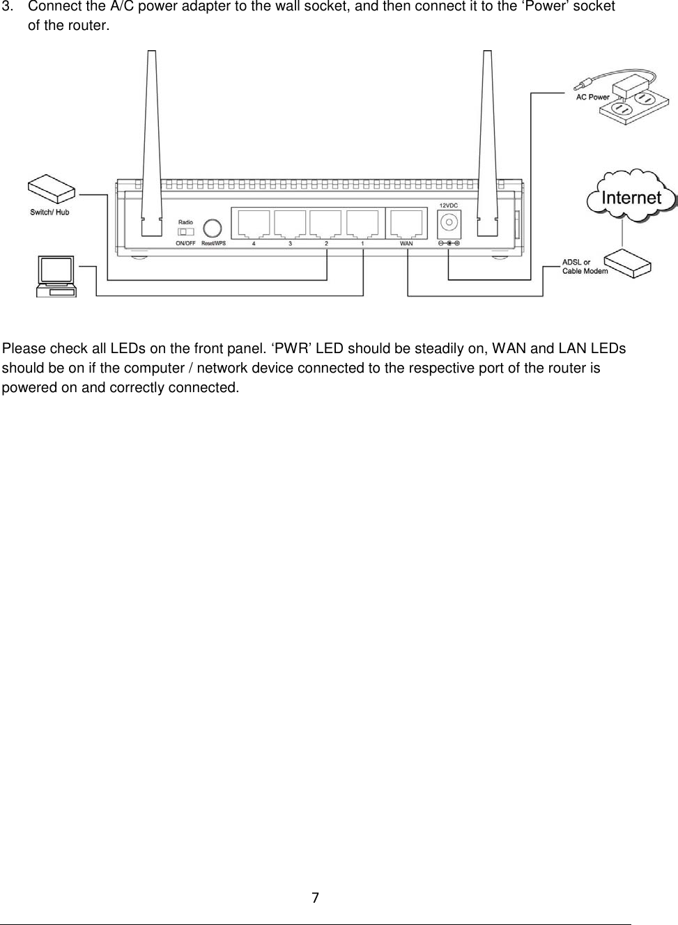 7  3.  Connect the A/C power adapter to the wall socket, and then connect it to the „Power‟ socket of the router.   Please check all LEDs on the front panel. „PWR‟ LED should be steadily on, WAN and LAN LEDs should be on if the computer / network device connected to the respective port of the router is powered on and correctly connected.                     