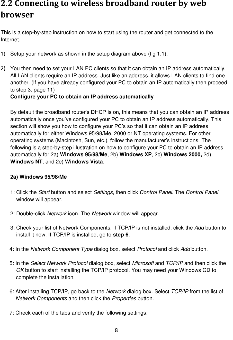 8  2.2 Connecting to wireless broadband router by web browser  This is a step-by-step instruction on how to start using the router and get connected to the Internet.  1)  Setup your network as shown in the setup diagram above (fig 1.1).   2) You then need to set your LAN PC clients so that it can obtain an IP address automatically. All LAN clients require an IP address. Just like an address, it allows LAN clients to find one another. (If you have already configured your PC to obtain an IP automatically then proceed to step 3, page 11) Configure your PC to obtain an IP address automatically   By default the broadband router‟s DHCP is on, this means that you can obtain an IP address automatically once you‟ve configured your PC to obtain an IP address automatically. This section will show you how to configure your PC‟s so that it can obtain an IP address automatically for either Windows 95/98/Me, 2000 or NT operating systems. For other operating systems (Macintosh, Sun, etc.), follow the manufacturer‟s instructions. The following is a step-by-step illustration on how to configure your PC to obtain an IP address automatically for 2a) Windows 95/98/Me, 2b) Windows XP, 2c) Windows 2000, 2d) Windows NT, and 2e) Windows Vista.   2a) Windows 95/98/Me  1: Click the Start button and select Settings, then click Control Panel. The Control Panel      window will appear.  2: Double-click Network icon. The Network window will appear.  3: Check your list of Network Components. If TCP/IP is not installed, click the Add button to     install it now. If TCP/IP is installed, go to step 6.  4: In the Network Component Type dialog box, select Protocol and click Add button.  5: In the Select Network Protocol dialog box, select Microsoft and TCP/IP and then click the OK button to start installing the TCP/IP protocol. You may need your Windows CD to complete the installation.  6: After installing TCP/IP, go back to the Network dialog box. Select TCP/IP from the list of      Network Components and then click the Properties button.  7: Check each of the tabs and verify the following settings:  