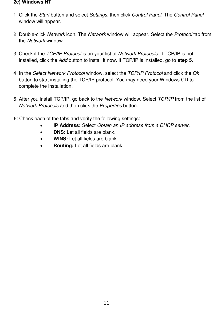 11  2c) Windows NT  1: Click the Start button and select Settings, then click Control Panel. The Control Panel      window will appear.  2: Double-click Network icon. The Network window will appear. Select the Protocol tab from      the Network window.  3: Check if the TCP/IP Protocol is on your list of Network Protocols. If TCP/IP is not      installed, click the Add button to install it now. If TCP/IP is installed, go to step 5.  4: In the Select Network Protocol window, select the TCP/IP Protocol and click the Ok      button to start installing the TCP/IP protocol. You may need your Windows CD to      complete the installation.  5: After you install TCP/IP, go back to the Network window. Select TCP/IP from the list of      Network Protocols and then click the Properties button.  6: Check each of the tabs and verify the following settings:  IP Address: Select Obtain an IP address from a DHCP server.  DNS: Let all fields are blank.  WINS: Let all fields are blank.  Routing: Let all fields are blank.  