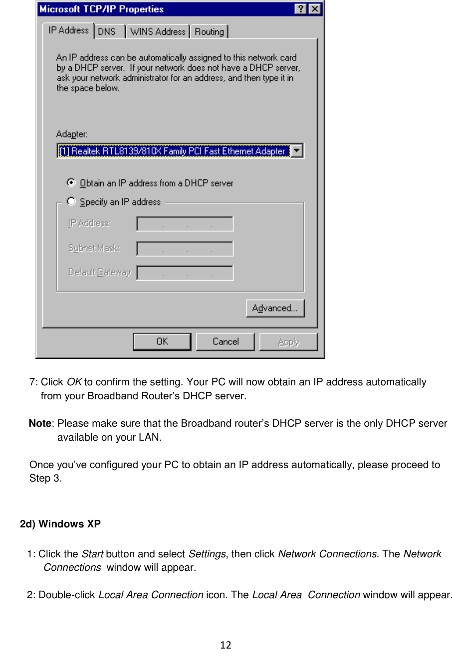 12    7: Click OK to confirm the setting. Your PC will now obtain an IP address automatically     from your Broadband Router‟s DHCP server.  Note: Please make sure that the Broadband router‟s DHCP server is the only DHCP server            available on your LAN.  Once you‟ve configured your PC to obtain an IP address automatically, please proceed to  Step 3.   2d) Windows XP  1: Click the Start button and select Settings, then click Network Connections. The Network Connections  window will appear.  2: Double-click Local Area Connection icon. The Local Area  Connection window will appear.  
