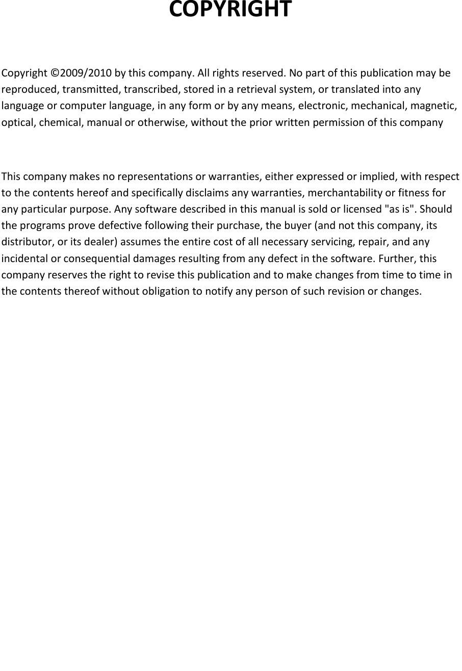   COPYRIGHT  Copyright © 2009/2010 by this company. All rights reserved. No part of this publication may be reproduced, transmitted, transcribed, stored in a retrieval system, or translated into any language or computer language, in any form or by any means, electronic, mechanical, magnetic, optical, chemical, manual or otherwise, without the prior written permission of this company  This company makes no representations or warranties, either expressed or implied, with respect to the contents hereof and specifically disclaims any warranties, merchantability or fitness for any particular purpose. Any software described in this manual is sold or licensed &quot;as is&quot;. Should the programs prove defective following their purchase, the buyer (and not this company, its distributor, or its dealer) assumes the entire cost of all necessary servicing, repair, and any incidental or consequential damages resulting from any defect in the software. Further, this company reserves the right to revise this publication and to make changes from time to time in the contents thereof without obligation to notify any person of such revision or changes.             