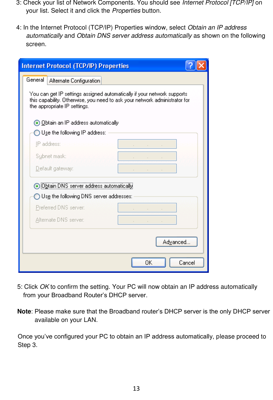 13  3: Check your list of Network Components. You should see Internet Protocol [TCP/IP] on your list. Select it and click the Properties button.  4: In the Internet Protocol (TCP/IP) Properties window, select Obtain an IP address automatically and Obtain DNS server address automatically as shown on the following screen.    5: Click OK to confirm the setting. Your PC will now obtain an IP address automatically   from your Broadband Router‟s DHCP server.  Note: Please make sure that the Broadband router‟s DHCP server is the only DHCP server            available on your LAN.  Once you‟ve configured your PC to obtain an IP address automatically, please proceed to  Step 3.    