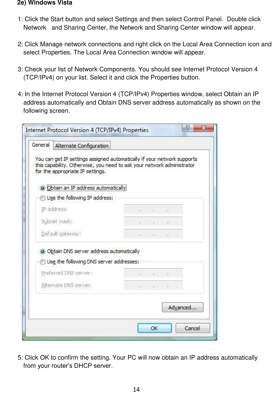 14  2e) Windows Vista  1: Click the Start button and select Settings and then select Control Panel.  Double click Network   and Sharing Center, the Network and Sharing Center window will appear.  2: Click Manage network connections and right click on the Local Area Connection icon and select Properties. The Local Area Connection window will appear.  3: Check your list of Network Components. You should see Internet Protocol Version 4 (TCP/IPv4) on your list. Select it and click the Properties button.  4: In the Internet Protocol Version 4 (TCP/IPv4) Properties window, select Obtain an IP address automatically and Obtain DNS server address automatically as shown on the following screen.    5: Click OK to confirm the setting. Your PC will now obtain an IP address automatically from your router‟s DHCP server.  