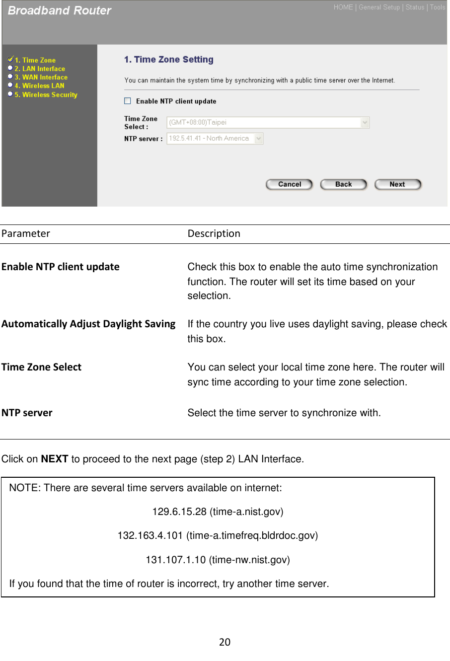 20    Parameter        Description  Enable NTP client update  Check this box to enable the auto time synchronization function. The router will set its time based on your selection.   Automatically Adjust Daylight Saving  If the country you live uses daylight saving, please check this box.   Time Zone Select You can select your local time zone here. The router will sync time according to your time zone selection.  NTP server Select the time server to synchronize with.   Click on NEXT to proceed to the next page (step 2) LAN Interface.   2.2 LAN Interface  The LAN Interface settings allow you to configure the parameters for local area network.  NOTE: There are several time servers available on internet: 129.6.15.28 (time-a.nist.gov) 132.163.4.101 (time-a.timefreq.bldrdoc.gov) 131.107.1.10 (time-nw.nist.gov) If you found that the time of router is incorrect, try another time server. 