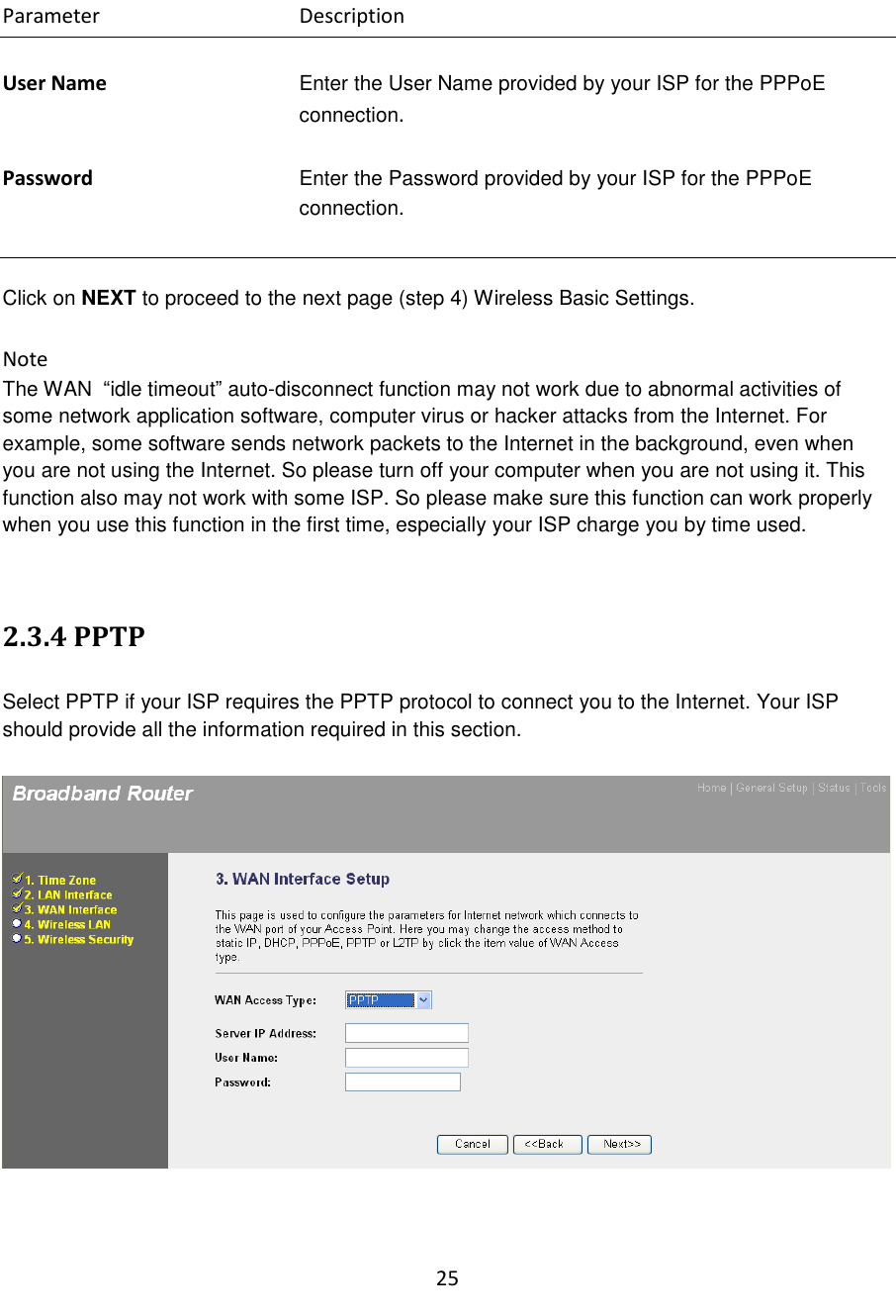 25  Parameter      Description  User Name Enter the User Name provided by your ISP for the PPPoE connection.  Password Enter the Password provided by your ISP for the PPPoE connection.   Click on NEXT to proceed to the next page (step 4) Wireless Basic Settings.  Note The WAN  “idle timeout” auto-disconnect function may not work due to abnormal activities of some network application software, computer virus or hacker attacks from the Internet. For example, some software sends network packets to the Internet in the background, even when you are not using the Internet. So please turn off your computer when you are not using it. This function also may not work with some ISP. So please make sure this function can work properly when you use this function in the first time, especially your ISP charge you by time used.   2.3.4 PPTP  Select PPTP if your ISP requires the PPTP protocol to connect you to the Internet. Your ISP should provide all the information required in this section.      