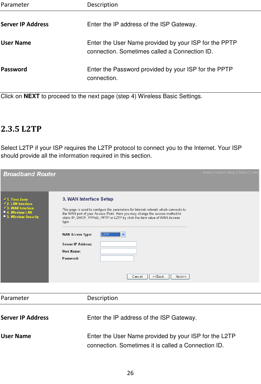 26  Parameter      Description  Server IP Address Enter the IP address of the ISP Gateway.  User Name Enter the User Name provided by your ISP for the PPTP connection. Sometimes called a Connection ID.   Password Enter the Password provided by your ISP for the PPTP connection.  Click on NEXT to proceed to the next page (step 4) Wireless Basic Settings.   2.3.5 L2TP  Select L2TP if your ISP requires the L2TP protocol to connect you to the Internet. Your ISP should provide all the information required in this section.    Parameter      Description  Server IP Address Enter the IP address of the ISP Gateway.  User Name Enter the User Name provided by your ISP for the L2TP connection. Sometimes it is called a Connection ID.  