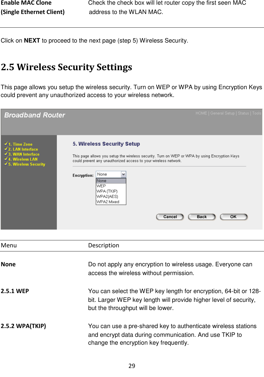 29   Enable MAC Clone   Check the check box will let router copy the first seen MAC (Single Ethernet Client)                address to the WLAN MAC.     Click on NEXT to proceed to the next page (step 5) Wireless Security.   2.5 Wireless Security Settings  This page allows you setup the wireless security. Turn on WEP or WPA by using Encryption Keys could prevent any unauthorized access to your wireless network.    Menu        Description  None  Do not apply any encryption to wireless usage. Everyone can access the wireless without permission.  2.5.1 WEP You can select the WEP key length for encryption, 64-bit or 128-bit. Larger WEP key length will provide higher level of security, but the throughput will be lower.  2.5.2 WPA(TKIP) You can use a pre-shared key to authenticate wireless stations and encrypt data during communication. And use TKIP to change the encryption key frequently.  