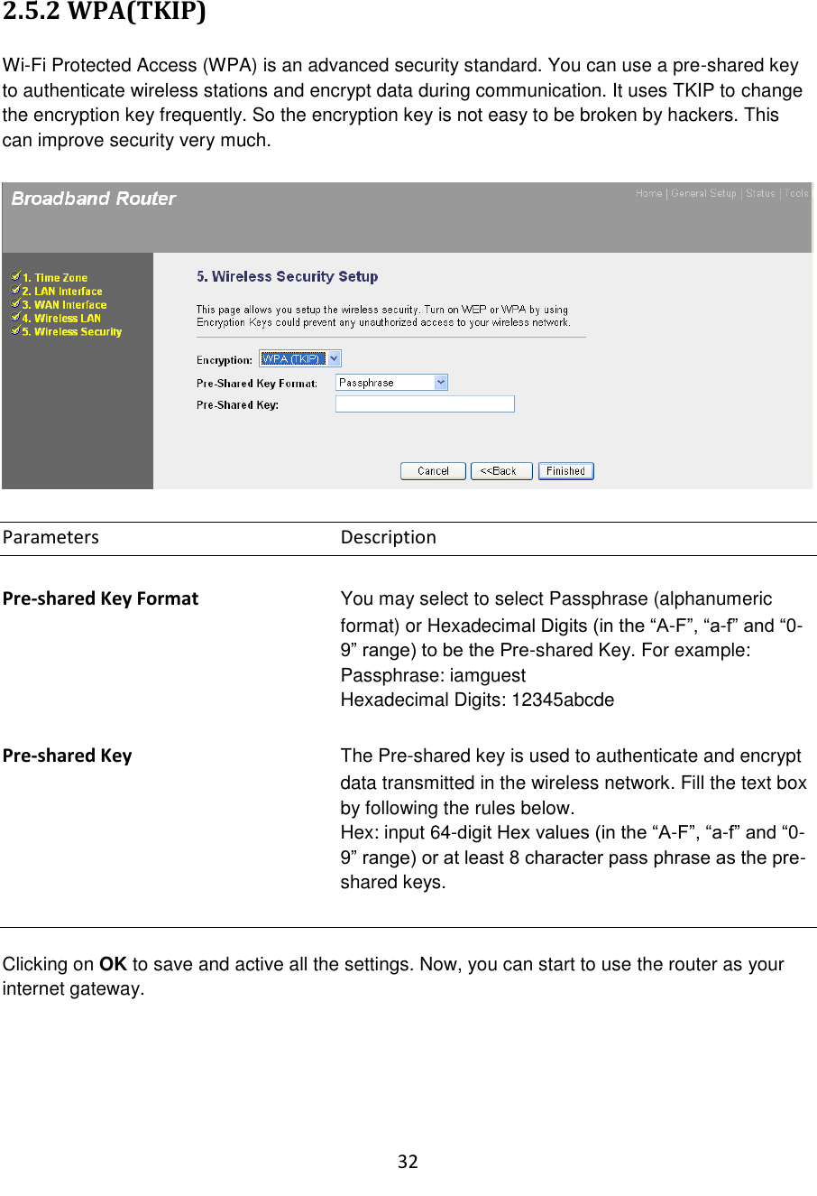32  2.5.2 WPA(TKIP)  Wi-Fi Protected Access (WPA) is an advanced security standard. You can use a pre-shared key to authenticate wireless stations and encrypt data during communication. It uses TKIP to change the encryption key frequently. So the encryption key is not easy to be broken by hackers. This can improve security very much.    Parameters        Description  Pre-shared Key Format  You may select to select Passphrase (alphanumeric format) or Hexadecimal Digits (in the “A-F”, “a-f” and “0-9” range) to be the Pre-shared Key. For example: Passphrase: iamguest Hexadecimal Digits: 12345abcde  Pre-shared Key The Pre-shared key is used to authenticate and encrypt data transmitted in the wireless network. Fill the text box by following the rules below.   Hex: input 64-digit Hex values (in the “A-F”, “a-f” and “0-9” range) or at least 8 character pass phrase as the pre-shared keys.   Clicking on OK to save and active all the settings. Now, you can start to use the router as your internet gateway.     