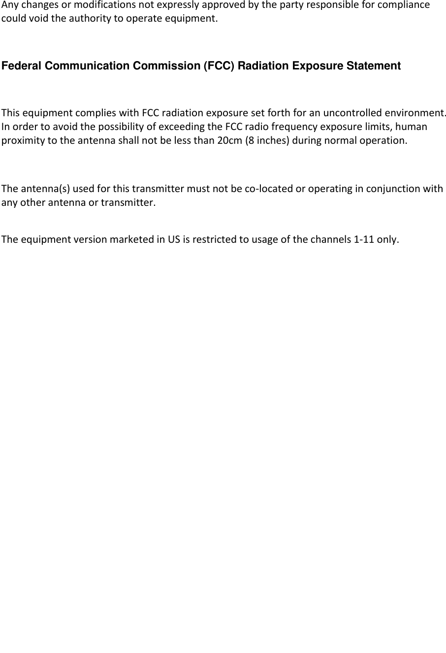   Any changes or modifications not expressly approved by the party responsible for compliance could void the authority to operate equipment.  Federal Communication Commission (FCC) Radiation Exposure Statement  This equipment complies with FCC radiation exposure set forth for an uncontrolled environment. In order to avoid the possibility of exceeding the FCC radio frequency exposure limits, human proximity to the antenna shall not be less than 20cm (8 inches) during normal operation.  The antenna(s) used for this transmitter must not be co-located or operating in conjunction with any other antenna or transmitter.  The equipment version marketed in US is restricted to usage of the channels 1-11 only.               