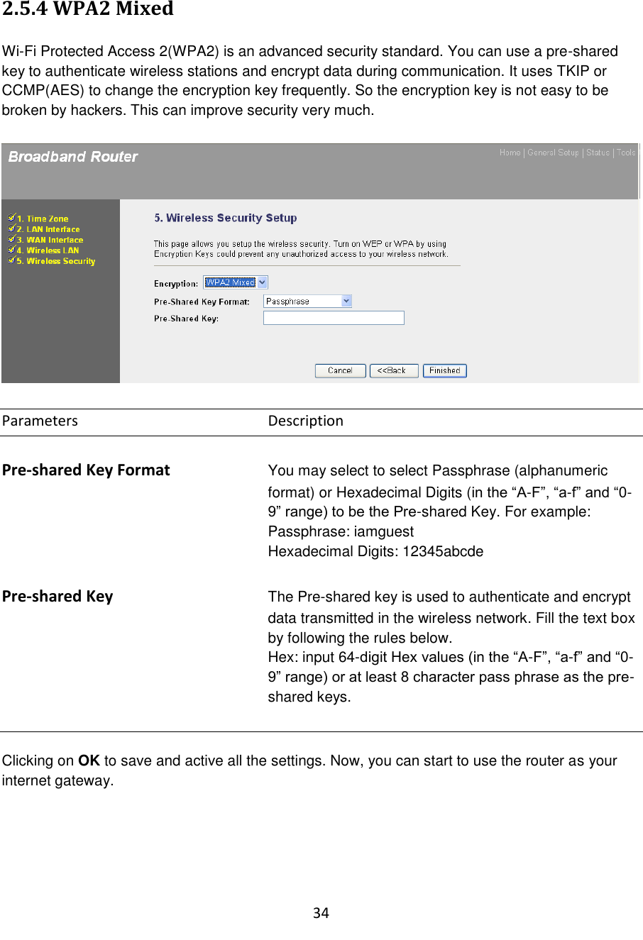 34  2.5.4 WPA2 Mixed  Wi-Fi Protected Access 2(WPA2) is an advanced security standard. You can use a pre-shared key to authenticate wireless stations and encrypt data during communication. It uses TKIP or CCMP(AES) to change the encryption key frequently. So the encryption key is not easy to be broken by hackers. This can improve security very much.    Parameters        Description  Pre-shared Key Format You may select to select Passphrase (alphanumeric format) or Hexadecimal Digits (in the “A-F”, “a-f” and “0-9” range) to be the Pre-shared Key. For example: Passphrase: iamguest Hexadecimal Digits: 12345abcde  Pre-shared Key The Pre-shared key is used to authenticate and encrypt data transmitted in the wireless network. Fill the text box by following the rules below.   Hex: input 64-digit Hex values (in the “A-F”, “a-f” and “0-9” range) or at least 8 character pass phrase as the pre-shared keys.   Clicking on OK to save and active all the settings. Now, you can start to use the router as your internet gateway.   