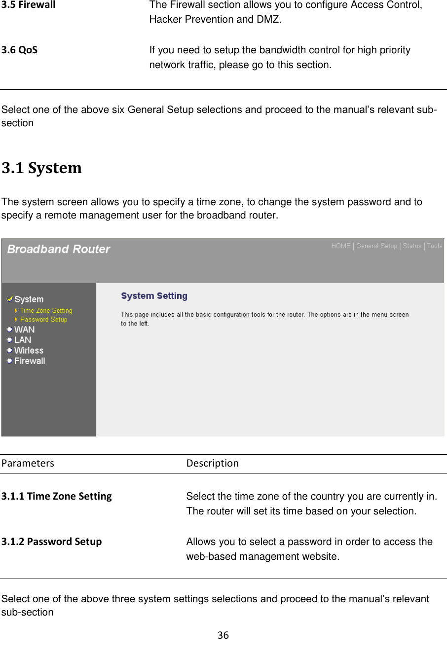 36  3.5 Firewall The Firewall section allows you to configure Access Control, Hacker Prevention and DMZ.  3.6 QoS If you need to setup the bandwidth control for high priority network traffic, please go to this section.   Select one of the above six General Setup selections and proceed to the manual‟s relevant sub-section    3.1 System  The system screen allows you to specify a time zone, to change the system password and to specify a remote management user for the broadband router.    Parameters        Description  3.1.1 Time Zone Setting Select the time zone of the country you are currently in. The router will set its time based on your selection.   3.1.2 Password Setup Allows you to select a password in order to access the web-based management website.   Select one of the above three system settings selections and proceed to the manual‟s relevant sub-section 