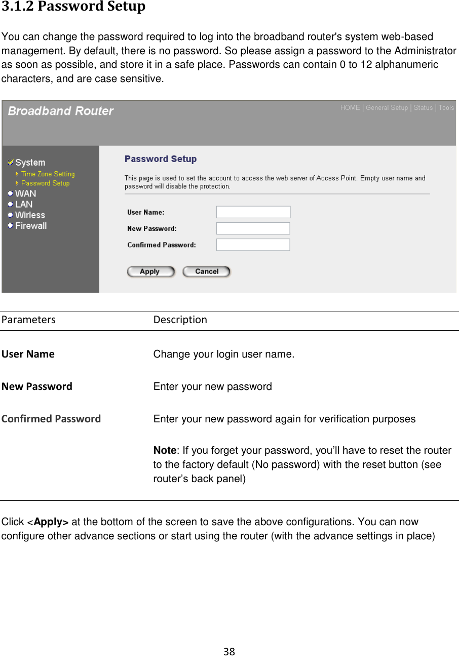 38  3.1.2 Password Setup  You can change the password required to log into the broadband router&apos;s system web-based management. By default, there is no password. So please assign a password to the Administrator as soon as possible, and store it in a safe place. Passwords can contain 0 to 12 alphanumeric characters, and are case sensitive.    Parameters      Description  User Name Change your login user name.  New Password Enter your new password  Confirmed Password   Enter your new password again for verification purposes    Note: If you forget your password, you‟ll have to reset the router to the factory default (No password) with the reset button (see router‟s back panel)    Click &lt;Apply&gt; at the bottom of the screen to save the above configurations. You can now configure other advance sections or start using the router (with the advance settings in place)       