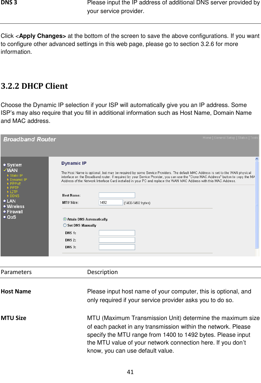 41  DNS 3  Please input the IP address of additional DNS server provided by your service provider.   Click &lt;Apply Changes&gt; at the bottom of the screen to save the above configurations. If you want to configure other advanced settings in this web page, please go to section 3.2.6 for more information.   3.2.2 DHCP Client  Choose the Dynamic IP selection if your ISP will automatically give you an IP address. Some ISP‟s may also require that you fill in additional information such as Host Name, Domain Name and MAC address.    Parameters      Description  Host Name Please input host name of your computer, this is optional, and only required if your service provider asks you to do so.  MTU Size MTU (Maximum Transmission Unit) determine the maximum size of each packet in any transmission within the network. Please specify the MTU range from 1400 to 1492 bytes. Please input the MTU value of your network connection here. If you don‟t know, you can use default value.  