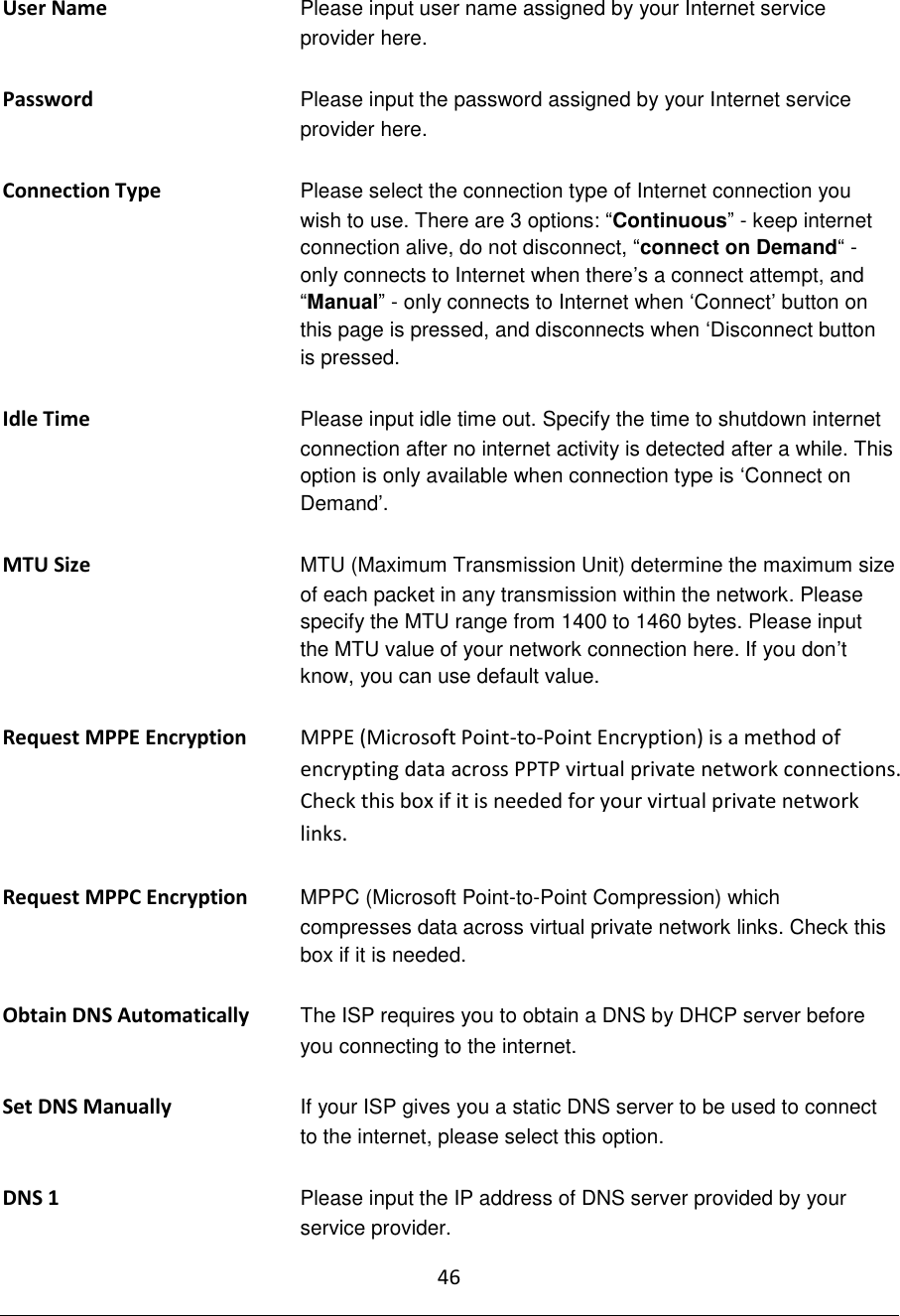 46  User Name Please input user name assigned by your Internet service provider here.  Password Please input the password assigned by your Internet service provider here.  Connection Type Please select the connection type of Internet connection you wish to use. There are 3 options: “Continuous” - keep internet connection alive, do not disconnect, “connect on Demand“ - only connects to Internet when there‟s a connect attempt, and “Manual” - only connects to Internet when „Connect‟ button on this page is pressed, and disconnects when „Disconnect button is pressed.  Idle Time Please input idle time out. Specify the time to shutdown internet connection after no internet activity is detected after a while. This option is only available when connection type is „Connect on Demand‟.  MTU Size  MTU (Maximum Transmission Unit) determine the maximum size of each packet in any transmission within the network. Please specify the MTU range from 1400 to 1460 bytes. Please input the MTU value of your network connection here. If you don‟t know, you can use default value.  Request MPPE Encryption   MPPE (Microsoft Point-to-Point Encryption) is a method of encrypting data across PPTP virtual private network connections.  Check this box if it is needed for your virtual private network links.  Request MPPC Encryption   MPPC (Microsoft Point-to-Point Compression) which compresses data across virtual private network links. Check this box if it is needed.  Obtain DNS Automatically The ISP requires you to obtain a DNS by DHCP server before you connecting to the internet.  Set DNS Manually  If your ISP gives you a static DNS server to be used to connect to the internet, please select this option.  DNS 1  Please input the IP address of DNS server provided by your service provider. 