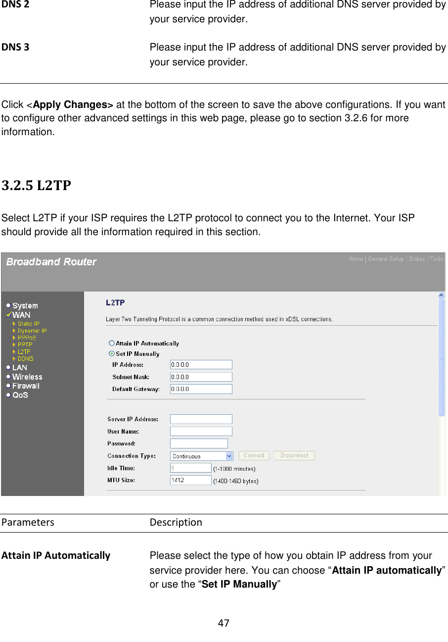 47   DNS 2  Please input the IP address of additional DNS server provided by your service provider.   DNS 3  Please input the IP address of additional DNS server provided by your service provider.   Click &lt;Apply Changes&gt; at the bottom of the screen to save the above configurations. If you want to configure other advanced settings in this web page, please go to section 3.2.6 for more information.   3.2.5 L2TP  Select L2TP if your ISP requires the L2TP protocol to connect you to the Internet. Your ISP should provide all the information required in this section.     Parameters      Description  Attain IP Automatically  Please select the type of how you obtain IP address from your service provider here. You can choose “Attain IP automatically” or use the “Set IP Manually”  