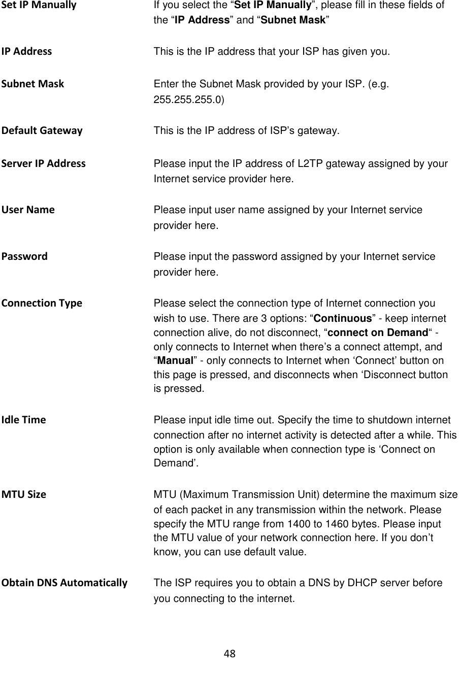 48  Set IP Manually  If you select the “Set IP Manually”, please fill in these fields of the “IP Address” and “Subnet Mask”  IP Address This is the IP address that your ISP has given you.  Subnet Mask Enter the Subnet Mask provided by your ISP. (e.g. 255.255.255.0)  Default Gateway This is the IP address of ISP‟s gateway.  Server IP Address  Please input the IP address of L2TP gateway assigned by your Internet service provider here.  User Name Please input user name assigned by your Internet service provider here.  Password Please input the password assigned by your Internet service provider here.  Connection Type Please select the connection type of Internet connection you wish to use. There are 3 options: “Continuous” - keep internet connection alive, do not disconnect, “connect on Demand“ - only connects to Internet when there‟s a connect attempt, and “Manual” - only connects to Internet when „Connect‟ button on this page is pressed, and disconnects when „Disconnect button is pressed.  Idle Time Please input idle time out. Specify the time to shutdown internet connection after no internet activity is detected after a while. This option is only available when connection type is „Connect on Demand‟.  MTU Size  MTU (Maximum Transmission Unit) determine the maximum size of each packet in any transmission within the network. Please specify the MTU range from 1400 to 1460 bytes. Please input the MTU value of your network connection here. If you don‟t know, you can use default value.  Obtain DNS Automatically The ISP requires you to obtain a DNS by DHCP server before you connecting to the internet.  